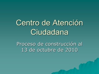 Centro de Atención
   Ciudadana
Proceso de construcción al
  13 de octubre de 2010
 