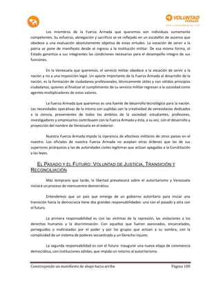 Los miembros de la Fuerza Armada que queremos son individuos sumamente
competentes. Su esfuerzo, abnegación y sacrificio se ve reflejado en un escalafón de ascenso que
obedece a una evaluación absolutamente objetiva de estas virtudes. La vocación de servir a la
patria se pone de manifiesto desde el ingreso a la institución militar. De esa misma forma, el
Estado garantiza a sus integrantes las condiciones necesarias para el desempeño integro de sus
funciones.

         En la Venezuela que queremos, el servicio militar obedece a la vocación de servir a la
nación y no a una imposición legal. Un aporte importante de la Fuerza Armada al desarrollo de la
nación, es la formación de ciudadanos profesionales, técnicamente útiles y con sólidos principios
ciudadanos, quienes al finalizar el cumplimiento de su servicio militar regresan a la sociedad como
agentes multiplicadores de estos valores.

         La Fuerza Armada que queremos es una fuente de desarrollo tecnológico para la nación.
Las necesidades operativas de la misma son suplidas con la creatividad de venezolanos dedicados
a la ciencia, provenientes de todos los ámbitos de la sociedad: estudiantes, profesores,
investigadores y empresarios contribuyen con la Fuerza Armada y ésta, a su vez, con el desarrollo y
proyección del nombre de Venezuela en el exterior.

          Nuestra Fuerza Armada impide la injerencia de efectivos militares de otros países en el
nuestro. Los oficiales de nuestra Fuerza Armada no aceptan otras órdenes que las de sus
superiores jerárquicos y las de autoridades civiles legítimas que actúan apegadas a la Constitución
y las leyes.

    EL PASADO Y EL FUTURO: VOLUNTAD DE JUSTICIA, TRANSICIÓN Y
RECONCILIACIÓN

          Más temprano que tarde, la libertad prevalecerá sobre el autoritarismo y Venezuela
iniciará un proceso de reencuentro democrático.

           Entendemos que un país que emerge de un gobierno autoritario para iniciar una
transición hacia la democracia tiene dos grandes responsabilidades: una con el pasado y otra con
el futuro.

         La primera responsabilidad es con las víctimas de la represión, las violaciones a los
derechos humanos y la discriminación. Con aquellos que fueron asesinados, encarcelados,
perseguidos o maltratados por el poder y por los grupos que actúan a su sombra, con la
complicidad de un sistema de poderes secuestrado y un Derecho injusto.

        La segunda responsabilidad es con el futuro: inaugurar una nueva etapa de convivencia
democrática, con instituciones sólidas, que impida un retorno al autoritarismo.


Construyendo un manifiesto de abajo hacia arriba                                       Página 100
 