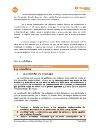 La primera obligación exige garantizar a las víctimas y a sus familiares que se harán todos
los esfuerzos para descubrir la verdad y hacer justicia. Entendiendo, eso sí, que muchos que nos
parecen cómplices del sistema fueron en realidad sus víctimas.

          Con la misma determinación que afirmamos nuestra voluntad de reconciliación y
entendimiento con el adversario, dejamos claro que no cambiaremos impunidad por paz.
Perdonar, sí, olvidar nunca. Poner a la luz de todas las verdades que durante años ha sido ocultada
y distorsionada por medios y poderes complacientes es una prioridad para sanar las heridas
abiertas a lo largo de estos años. Ese es nuestro punto de partida para el diálogo y el respeto
mutuo.

          La segunda obligación exige reformar muchas de las instituciones de nuestro contrato
social, el cual fue aceptado por la pluralidad del país. De esta forma, se podrá asegurar la
estabilidad democrática, el respeto a las minorías y la alternabilidad del poder. Para entonces
poder elevarnos por encima de nuestras diferencias, ser más grandes que todos los factores que
nos separan y apelar a lo que nos une: la voluntad de vivir en libertad.

         3.

Guía Metodológica

Validación del manifiesto de Voluntad Popular
Guía metodológica

    I.        La necesidad de una metodología

    La importancia del proceso de validación que estamos emprendiendo reside en
dos elementos fundamentales: primero en el reconocimiento por parte de los
activistas y voluntarios de una serie de valores y principios del movimiento, y
por otra parte en la recolección de observaciones, desacuerdos y correcciones
que puedan surgir en torno a este primer borrador, que sirva para la posterior
retroalimentación del mismo.

La masificación del manifiesto y la realización de las discusiones que contempla el
plan de trabajo cumplen, por sí mismas, lo primero. Pero para lograr recolectar estas
observaciones, desacuerdos y correcciones, es necesaria una metodología. La que
proponemos está orientada a:


    1. Propiciar el debate en torno a los aspectos fundamentales del
       manifiesto, evitando caer en discusiones de redacción y formas.
    2. Identificar tanto los elementos que gozan de consenso, como aquellos
       que producen discordia.
    3. Detectar elementos relevantes que no estén contemplados en el

Construyendo un manifiesto de abajo hacia arriba                                         Página 101
 
