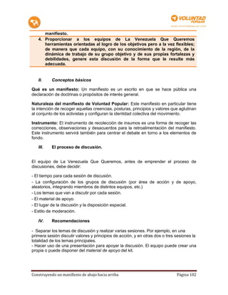 manifiesto.
   4. Proporcionar a los equipos de La Venezuela Que Queremos
      herramientas orientadas al logro de los objetivos pero a la vez flexibles;
      de manera que cada equipo, con su conocimiento de la región, de la
      dinámica de trabajo de su grupo objetivo y de sus propias fortalezas y
      debilidades, genere esta discusión de la forma que le resulte más
      adecuada.


   II.     Conceptos básicos

Qué es un manifiesto: Un manifiesto es un escrito en que se hace pública una
declaración de doctrinas o propósitos de interés general.

Naturaleza del manifiesto de Voluntad Popular: Este manifiesto en particular tiene
la intención de recoger aquellas creencias, posturas, principios y valores que aglutinan
al conjunto de los activistas y configuran la identidad colectiva del movimiento.

Instrumento: El instrumento de recolección de insumos es una forma de recoger las
correcciones, observaciones y desacuerdos para la retroalimentación del manifiesto.
Este instrumento servirá también para centrar el debate en torno a los elementos de
fondo.

   III.    El proceso de discusión.


El equipo de La Venezuela Que Queremos, antes de emprender el proceso de
discusiones, debe decidir:

- El tiempo para cada sesión de discusión.
- La configuración de los grupos de discusión (por área de acción y de apoyo,
aleatorios, integrando miembros de distintos equipos, etc.)
- Los temas que van a discutir por cada sesión.
- El material de apoyo.
- El lugar de la discusión y la disposición espacial.
- Estilo de moderación.

   IV.     Recomendaciones

- Separar los temas de discusión y realizar varias sesiones. Por ejemplo, en una
primera sesión discutir valores y principios de acción, y en otras dos o tres sesiones la
totalidad de los temas principales.
- Hacer uso de una presentación para apoyar la discusión. El equipo puede crear una
propia o puede disponer del material de apoyo del kit.




Construyendo un manifiesto de abajo hacia arriba                              Página 102
 
