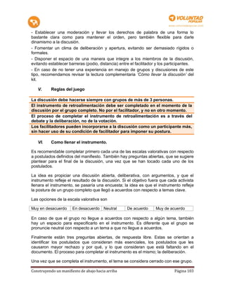 - Establecer una moderación y llevar los derechos de palabra de una forma lo
bastante clara como para mantener el orden, pero también flexible para darle
dinamismo a la discusión.
- Fomentar un clima de deliberación y apertura, evitando ser demasiado rígidos o
formales.
- Disponer el espacio de una manera que integre a los miembros de la discusión,
evitando establecer barreras (podio, distancia) entre el facilitador y los participantes.
- En caso de no tener una experiencia en manejo de grupos y discusiones de este
tipo, recomendamos revisar la lectura complementaria ‘Cómo llevar la discusión’ del
kit.

   V.      Reglas del juego

La discusión debe hacerse siempre con grupos de más de 3 personas.
El instrumento de retroalimentación debe ser completado en el momento de la
discusión por el grupo completo. No por el facilitador, y no en otro momento.
El proceso de completar el instrumento de retroalimentación es a través del
debate y la deliberación, no de la votación.
Los facilitadores pueden incorporarse a la discusión como un participante más,
sin hacer uso de su condición de facilitador para imponer su postura.

   VI.     Como llenar el instrumento.

Es recomendable completar primero cada una de las escalas valorativas con respecto
a postulados definidos del manifiesto. También hay preguntas abiertas, que se sugiere
plantear para el final de la discusión, una vez que se han tocado cada uno de los
postulados.

La idea es propiciar una discusión abierta, deliberativa, con argumentos, y que el
instrumento refleje el resultado de la discusión. Si el objetivo fuera que cada activista
llenara el instrumento, se pasaría una encuesta; la idea es que el instrumento refleje
la postura de un grupo completo que llegó a acuerdos con respecto a temas clave.

Las opciones de la escala valorativa son

Muy en desacuerdo      En desacuerdo    Neutral     De acuerdo      Muy de acuerdo

En caso de que el grupo no llegue a acuerdos con respecto a algún tema, también
hay un espacio para especificarlo en el instrumento. Es diferente que el grupo se
pronuncie neutral con respecto a un tema a que no llegue a acuerdos.

Finalmente están tres preguntas abiertas, de respuesta libre. Estas se orientan a
identificar los postulados que consideran más esenciales, los postulados que les
causaron mayor rechazo y por qué, y lo que consideran que está faltando en el
documento. El proceso para completar el instrumento es el mismo; la deliberación.

Una vez que se completa el instrumento, el tema se considera cerrado con ese grupo.

Construyendo un manifiesto de abajo hacia arriba                              Página 103
 
