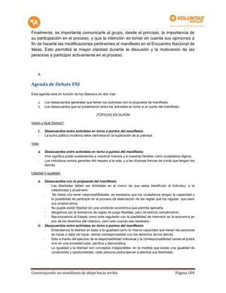 Finalmente, es importante comunicarle al grupo, desde el principio, la importancia de
su participación en el proceso, y que la intención es tomar en cuenta sus opiniones a
fin de hacerle las modificaciones pertinentes al manifiesto en el Encuentro Nacional de
Ideas. Esto permitirá la mayor claridad durante la discusión y la motivación de las
personas a participar activamente en el proceso.



    4.

Agenda de Debate ENI
Esta agenda está en función de los disensos en dos vías:

    a.   Los desacuerdos generales que tienen los activistas con la propuesta de manifiesto
    b.   Los desacuerdos que se presentaron entre los activistas en torno a un punto del manifiesto.

                                            ¡TÓPICOS EN GUIÓN!

Visión y Qué Somos?:

    C.   Desacuerdos entre activistas en torno a puntos del manifiesto.
    -    La lucha política moderna debe centrarse en la superación de la pobreza.

Vida:

    a.   Desacuerdos entre activistas en torno a puntos del manifiesto.
    -    Vivir significa poder sustentarnos a nosotros mismos y a nuestras familias como ciudadanos dignos.
    -    Los individuos somos garantes del respeto a la vida y a las diversas formas de vivirla que tengan los
         demás.

Libertad e igualdad:

    a.   Desacuerdos con la propuesta del manifiesto
         -  Las libertades deben ser ilimitadas en el marco de que estas beneficien al individuo, a la
            colectividad y al porvenir.
         -   No basta con tener responsabilidades, es necesario que los ciudadanos tengan la capacidad y
            la posibilidad de participar en el proceso de elaboración de las reglas que los regulan: que sean
            sus propios amos.
         -  No puede existir libertad sin una condición económica que permita ejercerla.
         -  Abogamos por la existencia de reglas de juego flexibles, pero de estricto cumplimiento.
         -  Reconocemos al Estado como ente regulador con la posibilidad de intervenir en la economía en
            pos de los derechos del colectivo, pero solo cuando sea necesario.
    D.   Desacuerdos entre activistas en torno a puntos del manifiesto.
         -  Entendemos la libertad en base a la igualdad como la misma capacidad que tienen las personas
            de hacer o dejar de hacer, siendo corresponsables con los derechos de los demás.
         -  Solo a través del ejercicio de la responsabilidad individual y la corresponsabilidad social se podrá
            vivir en una sociedad justa, pacífica y democrática.
         -  La igualdad y la libertad son conceptos inseparables: en la medida que existe una igualdad de
            condiciones y oportunidades, cada persona podrá ejercer a plenitud sus libertades.




Construyendo un manifiesto de abajo hacia arriba                                                  Página 104
 
