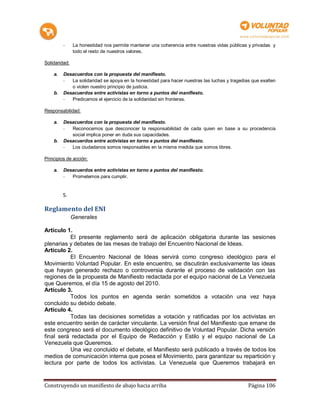 -     La honestidad nos permite mantener una coherencia entre nuestras vidas públicas y privadas y
               todo el resto de nuestros valores.

Solidaridad:

    a.   Desacuerdos con la propuesta del manifiesto.
         -  La solidaridad se apoya en la honestidad para hacer nuestras las luchas y tragedias que exalten
            o violen nuestro principio de justicia.
    b.   Desacuerdos entre activistas en torno a puntos del manifiesto.
         -  Predicamos el ejercicio de la solidaridad sin fronteras.

Responsabilidad:

    a.   Desacuerdos con la propuesta del manifiesto.
         -  Reconocemos que desconocer la responsabilidad de cada quien en base a su procedencia
            social implica poner en duda sus capacidades.
    b.   Desacuerdos entre activistas en torno a puntos del manifiesto.
         -  Los ciudadanos somos responsables en la misma medida que somos libres.

Principios de acción:

    a.   Desacuerdos entre activistas en torno a puntos del manifiesto.
         -  Prometemos para cumplir.


         5.

Reglamento del ENI
               Generales

Artículo 1.
          El presente reglamento será de aplicación obligatoria durante las sesiones
plenarias y debates de las mesas de trabajo del Encuentro Nacional de Ideas.
Artículo 2.
          El Encuentro Nacional de Ideas servirá como congreso ideológico para el
Movimiento Voluntad Popular. En este encuentro, se discutirán exclusivamente las ideas
que hayan generado rechazo o controversia durante el proceso de validación con las
regiones de la propuesta de Manifiesto redactada por el equipo nacional de La Venezuela
que Queremos, el día 15 de agosto del 2010.
Artículo 3.
          Todos los puntos en agenda serán sometidos a votación una vez haya
concluido su debido debate.
Artículo 4.
          Todas las decisiones sometidas a votación y ratificadas por los activistas en
este encuentro serán de carácter vinculante. La versión final del Manifiesto que emane de
este congreso será el documento ideológico definitivo de Voluntad Popular. Dicha versión
final será redactada por el Equipo de Redacción y Estilo y el equipo nacional de La
Venezuela que Queremos.
          Una vez concluido el debate, el Manifiesto será publicado a través de todos los
medios de comunicación interna que posea el Movimiento, para garantizar su repartición y
lectura por parte de todos los activistas. La Venezuela que Queremos trabajará en


Construyendo un manifiesto de abajo hacia arriba                                              Página 106
 