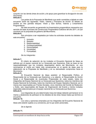 conjunto con las demás áreas de acción y de apoyo para garantizar la divulgación de este
documento.
Artículo 5.
          Las partes de la Propuesta de Manifiesto que serán sometidas a debate en este
encuentro serán las siguientes: Visión, Valores y Principios de Acción. El debate se
dividirá en tres grandes bloques: Visión y Qué Somos, Valores y Lineamientos
Programáticos.
          De este encuentro se generarán los lineamientos programáticos necesarios que
servirán de base al proceso de Construcción Programática Colectiva del año 2011, el cual
concluirá con la propuesta de gobierno del Movimiento.
Artículo 6.
          Son principios a ser respetados por todos los activistas durante los debates de
este encuentro:
              1. Inclusión.
              2. Respeto.
              3. Responsabilidad.
              4. Corresponsabilidad.
              5. Horizontalidad.
              6. Honestidad.
              7. Puntualidad.

          De los Integrantes

Artículo 7.
           El criterio de selección de los invitados al Encuentro Nacional de Ideas es
definido por el equipo nacional de La Venezuela que Queremos. Éste se basa en las
responsabilidades que los invitados desempeñan dentro del Movimiento, en una
recompensa al mérito por haber sido consecuentes en el aporte de ideas para la
elaboración de la Propuesta de Manifiesto y en su demostrado compromiso hacia el
Movimiento.
Artículo 8.
           Al Encuentro Nacional de Ideas asistirán: el Responsable Político, el
Responsable de La Venezuela que Queremos y su adjunto, el Responsable de Acción
Social y el Responsable de Juventudes Progresistas de cada estado, todos los
integrantes del Equipo Nacional de La Venezuela que Queremos, todos los miembros del
Equipo Nacional de Activistas, todos los miembros del Equipo Operativo Nacional, por lo
menos dos responsables por Frentes Sociales, cinco miembros del Comité de Redacción
y Estilo, seis responsables del Equipo de Organización del Evento y treinta invitados
especiales seleccionados por el equipo nacional de La Venezuela que Queremos.
Artículo 9.
           Los integrantes de una determinada mesa de trabajo deberán permanecer en la
misma y abstenerse de participar en los debates de las otras mesas hasta que termine el
encuentro.
Artículo 10.
           Los votos y opiniones emanados por los integrantes del Encuentro Nacional de
Ideas sólo estarán sujetos a su conciencia, por lo que serán personales.

          De la Agenda

Artículo 11.

Construyendo un manifiesto de abajo hacia arriba                              Página 107
 