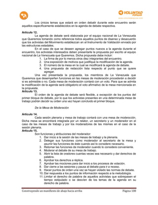Los únicos temas que estará en orden debatir durante este encuentro serán
aquellos específicamente establecidos en la agenda de debate respectiva.

Artículo 12.
           La agenda de debate será elaborada por el equipo nacional de La Venezuela
que Queremos tomando como referencia todos aquellos puntos de disenso y desacuerdo
que los activistas del Movimiento establezcan en el Instrumento de Validación enviado por
las estructuras estadales.
           En el caso de que se deseen agregar puntos nuevos a la agenda durante el
encuentro, los activistas interesados deben presentarle la propuesta por escrito al equipo
nacional de La Venezuela que Queremos. Dicha propuesta debe incluir:
               1. La firma de por lo menos otros diez integrantes del encuentro.
               2. Una exposición de motivos que justifique la modificación de la agenda.
               3. El número de la mesa en la cual se modificará la agenda de debate.
               4. Una propuesta de redacción lista respecto al punto que se quiere
                   agregar.
           Una vez presentada la propuesta, los miembros de La Venezuela que
Queremos que desempeñen funciones en las mesas de moderación procederán a decidir
si es admisible o no. Cada mesa de moderación contará con un voto. Para que se admita
la modificación de la agenda será obligatorio el voto afirmativo de la mesa mencionada en
la propuesta.
Artículo 13.
           El orden de la agenda de debate será flexible, a excepción de los puntos del
primer bloque de debate, por lo que los activistas presentes en una determinada mesa de
trabajo podrán decidir su orden una vez hayan concluido el primer bloque.

          De la Mesa de Moderación

Artículo 14.
          Cada sesión plenaria y mesa de trabajo contará con una mesa de moderación.
Dicha mesa se encontrará integrada por un relator, un secretario y un moderador en el
caso de las mesas de trabajo y por los moderadores de las mismas en el caso de la
sesión plenaria.
Artículo 15.
          Son funciones y atribuciones del moderador:
              1. Dar inicio a la sesión de las mesas de trabajo y la plenaria.
              2. Delegar sus funciones como moderador al secretario de la mesa y
                  asumir las funciones de éste cuando así lo considere necesario.
              3. Retomar las funciones de moderador cuando lo considere conveniente.
              4. Moderar el debate de su mesa de trabajo.
              5. Abrir la lista de oradores cuantas veces sea necesario y dar derechos de
                  palabra.
              6. Aprobar los derechos a réplica.
              7. Aprobar las mociones para dar inicio a los procesos de votación.
              8. Dar cierre a las sesiones y pausa al debate para ir a receso.
              9. Hacer puntos de orden una vez se hayan violado las normas de debate.
              10. Dar respuesta a los puntos de información respecto a la metodología.
              11. Limitar el derecho de palabra de aquellos activistas que sobrepasen el
                  tiempo estipulado o se desvíen de los temas de la agenda en su
                  derecho de palabra.

Construyendo un manifiesto de abajo hacia arriba                               Página 108
 