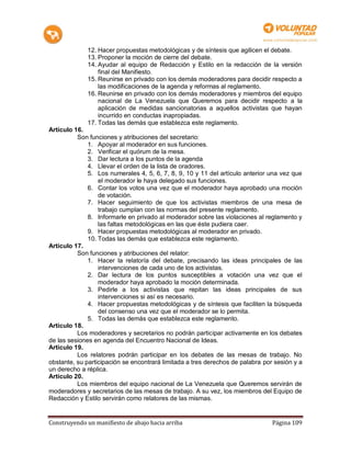 12. Hacer propuestas metodológicas y de síntesis que agilicen el debate.
             13. Proponer la moción de cierre del debate.
             14. Ayudar al equipo de Redacción y Estilo en la redacción de la versión
                 final del Manifiesto.
             15. Reunirse en privado con los demás moderadores para decidir respecto a
                 las modificaciones de la agenda y reformas al reglamento.
             16. Reunirse en privado con los demás moderadores y miembros del equipo
                 nacional de La Venezuela que Queremos para decidir respecto a la
                 aplicación de medidas sancionatorias a aquellos activistas que hayan
                 incurrido en conductas inapropiadas.
             17. Todas las demás que establezca este reglamento.
Artículo 16.
          Son funciones y atribuciones del secretario:
              1. Apoyar al moderador en sus funciones.
              2. Verificar el quórum de la mesa.
              3. Dar lectura a los puntos de la agenda
              4. Llevar el orden de la lista de oradores.
              5. Los numerales 4, 5, 6, 7, 8, 9, 10 y 11 del artículo anterior una vez que
                  el moderador le haya delegado sus funciones.
              6. Contar los votos una vez que el moderador haya aprobado una moción
                  de votación.
              7. Hacer seguimiento de que los activistas miembros de una mesa de
                  trabajo cumplan con las normas del presente reglamento.
              8. Informarle en privado al moderador sobre las violaciones al reglamento y
                  las faltas metodológicas en las que éste pudiera caer.
              9. Hacer propuestas metodológicas al moderador en privado.
              10. Todas las demás que establezca este reglamento.
Artículo 17.
          Son funciones y atribuciones del relator:
              1. Hacer la relatoría del debate, precisando las ideas principales de las
                  intervenciones de cada uno de los activistas.
              2. Dar lectura de los puntos susceptibles a votación una vez que el
                  moderador haya aprobado la moción determinada.
              3. Pedirle a los activistas que repitan las ideas principales de sus
                  intervenciones si así es necesario.
              4. Hacer propuestas metodológicas y de síntesis que faciliten la búsqueda
                  del consenso una vez que el moderador se lo permita.
              5. Todas las demás que establezca este reglamento.
Artículo 18.
          Los moderadores y secretarios no podrán participar activamente en los debates
de las sesiones en agenda del Encuentro Nacional de Ideas.
Artículo 19.
          Los relatores podrán participar en los debates de las mesas de trabajo. No
obstante, su participación se encontrará limitada a tres derechos de palabra por sesión y a
un derecho a réplica.
Artículo 20.
          Los miembros del equipo nacional de La Venezuela que Queremos servirán de
moderadores y secretarios de las mesas de trabajo. A su vez, los miembros del Equipo de
Redacción y Estilo servirán como relatores de las mismas.


Construyendo un manifiesto de abajo hacia arriba                                Página 109
 