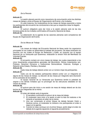 De la Plenaria

Artículo 21.
            La sesión plenaria servirá como mecanismo de comunicación entre las distintas
mesas de trabajo y entre el Equipo de Organización del Evento y los invitados.
            En esta instancia, los moderadores de las mesas de trabajo expondrán a todos
los participantes del encuentro las conclusiones a las que su respectiva mesa ha llegado.
Artículo 22.
            El quórum obligatorio para dar inicio a la sesión plenaria será de las dos
terceras partes de los invitados confirmados al Encuentro Nacional de Ideas.
Artículo 23.
            La elaboración de la agenda de las sesiones plenarias será competencia del
Equipo de Organización del Evento.


          De las Mesas de Trabajo

Artículo 24.
           Las mesas de trabajo del Encuentro Nacional de Ideas serán los organismos
principales en los cuales se desarrollará el debate del encuentro. De éstas emanarán los
insumos con los cuales el Equipo de Redacción y Estilo, en conjunto con el equipo
Nacional de La Venezuela que Queremos, redactarán la versión final del Manifiesto de
Voluntad Popular.
Artículo 25.
           El encuentro contará con cinco mesas de trabajo, las cuales responderán a los
cinco lineamientos programáticos generales del Movimiento. Dichos lineamientos son:
Pobreza, Derechos Humanos e Instituciones Democráticas, Violencia, Ecología y
Relación entre Estado, Petróleo y Sociedad.
Artículo 26.
           Cada mesa de trabajo deberá contar con un número impar de participantes.
Artículo 27.
           Cada uno de los estados participantes deberá contar con un integrante en
alguna de las mesas de trabajo. La elección de las mesas por integrante será discreción
de los activistas de los estados.
           El equipo nacional de La Venezuela que Queremos tendrá la potestad de
asignar a los demás invitados que no provengan de las estructuras estadales en las
mesas de trabajo.
Artículo 28.
           El quórum para dar inicio a una sesión de mesa de trabajo deberá ser de dos
tercios de los integrantes de la misma.
Artículo 28.
           El orden del debate será el siguiente:
               1. El secretario confirmará el quórum de la mesa de trabajo.
               2. El moderador dará inicio a la sesión al abrir la lista de oradores e irle
                   dictando al secretario el orden de la misma.
               3. Una vez comenzado el primer bloque de debate llamado Visión y
                   Quiénes somos, el moderador le indicará a los participantes el orden a
                   seguir en la agenda.
               4. Cuando la mesa concluya con el primer bloque, podrá elegir el orden de
                   debate de la agenda siguiendo el siguiente procedimiento:

Construyendo un manifiesto de abajo hacia arriba                                Página 110
 