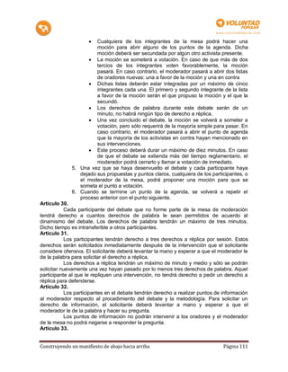 Cualquiera de los integrantes de la mesa podrá hacer una
                       moción para abrir alguno de los puntos de la agenda. Dicha
                       moción deberá ser secundada por algún otro activista presente.
                     La moción se someterá a votación. En caso de que más de dos
                       tercios de los integrantes voten favorablemente, la moción
                       pasará. En caso contrario, el moderador pasará a abrir dos listas
                       de oradores nuevas: una a favor de la moción y una en contra
                     Dichas listas deberán estar integradas por un máximo de cinco
                       integrantes cada una. El primero y segundo integrante de la lista
                       a favor de la moción serán el que propuso la moción y el que la
                       secundó.
                     Los derechos de palabra durante este debate serán de un
                       minuto, no habrá ningún tipo de derecho a réplica.
                     Una vez concluido el debate, la moción se volverá a someter a
                       votación, pero sólo requerirá de la mayoría simple para pasar. En
                       caso contrario, el moderador pasará a abrir el punto de agenda
                       que la mayoría de los activistas en contra hayan mencionado en
                       sus intervenciones.
                     Este proceso deberá durar un máximo de diez minutos. En caso
                       de que el debate se extienda más del tiempo reglamentario, el
                       moderador podrá cerrarlo y llamar a votación de inmediato.
             5. Una vez que se haya desenvuelto el debate y cada participante haya
                dejado sus propuestas y puntos claros, cualquiera de los participantes, o
                el moderador de la mesa, podrá proponer una moción para que se
                someta el punto a votación.
             6. Cuando se termine un punto de la agenda, se volverá a repetir el
                proceso anterior con el punto siguiente.
Artículo 30.
           Cada participante del debate que no forme parte de la mesa de moderación
tendrá derecho a cuantos derechos de palabra le sean permitidos de acuerdo al
dinamismo del debate. Los derechos de palabra tendrán un máximo de tres minutos.
Dicho tiempo es intransferible a otros participantes.
Artículo 31.
           Los participantes tendrán derecho a tres derechos a réplica por sesión. Estos
derechos serán solicitados inmediatamente después de la intervención que el solicitante
considere ofensiva. El solicitante deberá levantar la mano y esperar a que el moderador le
de la palabra para solicitar el derecho a réplica.
           Los derechos a réplica tendrán un máximo de minuto y medio y sólo se podrán
solicitar nuevamente una vez hayan pasado por lo menos tres derechos de palabra. Aquel
participante al que le repliquen una intervención, no tendrá derecho a pedir un derecho a
réplica para defenderse.
Artículo 32.
           Los participantes en el debate tendrán derecho a realizar puntos de información
al moderador respecto al procedimiento del debate y la metodología. Para solicitar un
derecho de información, el solicitante deberá levantar a mano y esperar a que el
moderador le de la palabra y hacer su pregunta.
           Los puntos de información no podrán intervenir a los oradores y el moderador
de la mesa no podrá negarse a responder la pregunta.
Artículo 33.


Construyendo un manifiesto de abajo hacia arriba                               Página 111
 