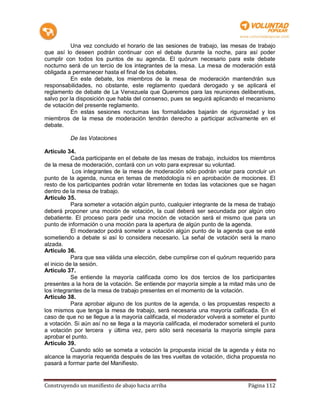 Una vez concluido el horario de las sesiones de trabajo, las mesas de trabajo
que así lo deseen podrán continuar con el debate durante la noche, para así poder
cumplir con todos los puntos de su agenda. El quórum necesario para este debate
nocturno será de un tercio de los integrantes de la mesa. La mesa de moderación está
obligada a permanecer hasta el final de los debates.
           En este debate, los miembros de la mesa de moderación mantendrán sus
responsabilidades, no obstante, este reglamento quedará derogado y se aplicará el
reglamento de debate de La Venezuela que Queremos para las reuniones deliberativas,
salvo por la disposición que habla del consenso, pues se seguirá aplicando el mecanismo
de votación del presente reglamento.
           En estas sesiones nocturnas las formalidades bajarán de rigurosidad y los
miembros de la mesa de moderación tendrán derecho a participar activamente en el
debate.

          De las Votaciones

Artículo 34.
            Cada participante en el debate de las mesas de trabajo, incluidos los miembros
de la mesa de moderación, contará con un voto para expresar su voluntad.
            Los integrantes de la mesa de moderación sólo podrán votar para concluir un
punto de la agenda, nunca en temas de metodología ni en aprobación de mociones. El
resto de los participantes podrán votar libremente en todas las votaciones que se hagan
dentro de la mesa de trabajo.
Artículo 35.
            Para someter a votación algún punto, cualquier integrante de la mesa de trabajo
deberá proponer una moción de votación, la cual deberá ser secundada por algún otro
debatiente. El proceso para pedir una moción de votación será el mismo que para un
punto de información o una moción para la apertura de algún punto de la agenda.
            El moderador podrá someter a votación algún punto de la agenda que se esté
sometiendo a debate si así lo considera necesario. La señal de votación será la mano
alzada.
Artículo 36.
            Para que sea válida una elección, debe cumplirse con el quórum requerido para
el inicio de la sesión.
Artículo 37.
            Se entiende la mayoría calificada como los dos tercios de los participantes
presentes a la hora de la votación. Se entiende por mayoría simple a la mitad más uno de
los integrantes de la mesa de trabajo presentes en el momento de la votación.
Artículo 38.
            Para aprobar alguno de los puntos de la agenda, o las propuestas respecto a
los mismos que tenga la mesa de trabajo, será necesaria una mayoría calificada. En el
caso de que no se llegue a la mayoría calificada, el moderador volverá a someter el punto
a votación. Si aún así no se llega a la mayoría calificada, el moderador someterá el punto
a votación por tercera y última vez, pero sólo será necesaria la mayoría simple para
aprobar el punto.
Artículo 39.
            Cuando sólo se someta a votación la propuesta inicial de la agenda y ésta no
alcance la mayoría requerida después de las tres vueltas de votación, dicha propuesta no
pasará a formar parte del Manifiesto.


Construyendo un manifiesto de abajo hacia arriba                                Página 112
 
