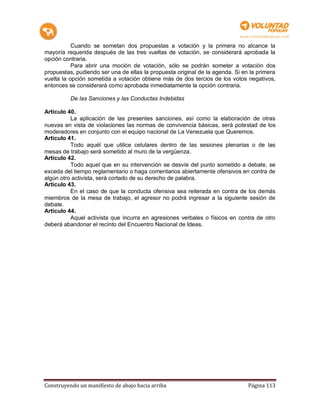 Cuando se sometan dos propuestas a votación y la primera no alcance la
mayoría requerida después de las tres vueltas de votación, se considerará aprobada la
opción contraria.
           Para abrir una moción de votación, sólo se podrán someter a votación dos
propuestas, pudiendo ser una de ellas la propuesta original de la agenda. Si en la primera
vuelta la opción sometida a votación obtiene más de dos tercios de los votos negativos,
entonces se considerará como aprobada inmediatamente la opción contraria.

          De las Sanciones y las Conductas Indebidas

Artículo 40.
          La aplicación de las presentes sanciones, así como la elaboración de otras
nuevas en vista de violaciones las normas de convivencia básicas, será potestad de los
moderadores en conjunto con el equipo nacional de La Venezuela que Queremos.
Artículo 41.
          Todo aquél que utilice celulares dentro de las sesiones plenarias o de las
mesas de trabajo será sometido al muro de la vergüenza.
Artículo 42.
          Todo aquel que en su intervención se desvíe del punto sometido a debate, se
exceda del tiempo reglamentario o haga comentarios abiertamente ofensivos en contra de
algún otro activista, será cortado de su derecho de palabra.
Artículo 43.
          En el caso de que la conducta ofensiva sea reiterada en contra de los demás
miembros de la mesa de trabajo, el agresor no podrá ingresar a la siguiente sesión de
debate.
Artículo 44.
          Aquel activista que incurra en agresiones verbales o físicos en contra de otro
deberá abandonar el recinto del Encuentro Nacional de Ideas.




Construyendo un manifiesto de abajo hacia arriba                               Página 113
 