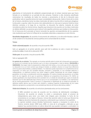 adjuntamos el instrumento de validación proporcionado por el enlace nacional para que fuera
llenado en su totalidad en un período de dos semanas. Posterior a ello, teníamos planificado
sistematizar los resultados de todos los reenvíos y presentarlos el día de la discusión para
profundizar solo en aquellos temas de mayor complejidad o desacuerdo. Sobre el tema de la visión
de la historia, decidimos tomar las ideas matriciales de todo el escrito (10 en total) para desglosar
la discusión y apuntar sobre los juicios más sobresalientes en vista que el proceso histórico tiene
distintas variantes a lo largo de su recorrido. La discusión fue abierta, tratando de evitar
reincidencia sobre los mismos temas. Aquellos que estuvieran de acuerdo con las ideas matriciales
no debían defender sus posturas para matizar la de aquellos activistas que estaban en desacuerdo.
En el transcurso de la jornada se fueron tomando los apuntes correspondientes de los aspectos
más resaltantes que fueron el reflejo de los resultados obtenidos y expuestos en este informe.

Resultados desglosados: de acuerdo al instrumento de validación y a la discusión llevada a cabo el
23 de octubre en la facultad de ciencias políticas de la universidad de los Andes

Temas

Visión voluntad popular: de acuerdo o muy de acuerdo: 90%

Solo un agregado en el primer párrafo: para salir de la pobreza no solo a través del trabajo
productivo sino a través de la educación 10%

Visión país: de acuerdo o muy de acuerdo: 90%

Solo un agregado 10%

En opinión de un activista: “Por ejemplo, en el primer párrafo sobre la visión de la Venezuela que queremos
se incurre en la omisión de dos términos que a mi juicio corresponden a todo lo demás: EDUCACIÓN y
SOBERANÍA. Para lograr todo lo proponente se debe partir del núcleo, y no es otro que el de la educación.
La educación no es un mero servicio que otorga el estado, su calidad y alcance es la que hace diferencia
entre los países desarrollados y subdesarrollados. Y la soberanía queda expresada en el cumplimiento de ese
imperativo, en tanto que una sociedad educada, conciente y preparada, es una sociedad soberana e
independiente. La soberanía encierra una visión integral y global, deslastrada de una simple categoría
geopolítica. Se los dejo a consideración como dos agregados. En cuanto al estado que queremos, no se debe
partir de una negación, de lo que no queremos. Debemos ser propositivos de principio a fin. Definir un
estado supeditado a los requerimientos de la sociedad civil, un estado de avanzada que supera al estado de
bienestar que ha sido adjetivado bajo criterios que ya no se corresponden a la realidad y a las aspiraciones
de las nuevas generaciones. Invito a construir y a argumentar el significado de un estado de avanzada. En
definitiva podría decirse que la visión país sintetiza y condensa aspectos fundamentales de los cuales
debemos apropiarnos y proyectarlos a esa sociedad que descree de futuras alternativas viables. “

Visión de la historia. De acuerdo a la estructura planteada estas son las conclusiones:

    -   El 80% consideró no estar de acuerdo con los criterios de delimitación cronológica.
        Estuvieron de acuerdo en ampliar la visión y concatenarla desde el proceso de
        independencia para tener una visión más integral, para reivindicar la lucha de los
        venezolanos en sus logros y fracasos. Incluso fijar posición sobre la lucha que libraron los
        indígenas durante el proceso de conquista y colonización que realizaron los españoles.
    -   La opinión también estuvo dividida fuertemente respecto a incorporar la visión de la
        historia reciente desde 1998 hasta 2009, en vista de lo arriesgado y delicado ya que
        todavía hay acontecimientos en pleno desarrollo que pueden estropear y contradecir la

Construyendo un manifiesto de abajo hacia arriba                                                Página 33
 