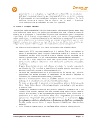 postura de Vp. en el corto plazo. La mayoría fueron hechos vividos por los activistas y
        cada quien maneja su propia versión que no compagina fielmente con la visión redactada.
        El disenso puede ser muy marcado por los juicios, enfoques y omisiones. No hay la
        suficiente conciencia y además hay un discurso que no ayuda a despolarizar
        correctamente porque no están dadas las condiciones necesarias.

En opinión de uno de los activistas:

“considero que a partir de esta fecha (1998-2009) viene un cambio importante en el sumario llevado por el
actual gobierno que fue dar apertura a el proceso constituyente y así poder llevar a reformar el esquema de
gobierno que se administraba en Venezuela, esto lógicamente en el punto de vista histórico tenemos que
traducirlo en el índice de desarrollo humano que generó, siendo el mismo precario en la continuidad que ha
dado el presidente, pero el impacto social y cultural ha sido importante creo que va mas allá de la exclusión
social y como reflejo tenemos las medidas arbitrarias que pasan por una constitución y por un poder
Legislativo constituido como autónomo, aquí hago énfasis que tiene que definirse ciertos conceptos que
indiquen el valor dado a las instituciones y a la autonomía de poderes posterior a este periodo”

    De acuerdo a las ideas matriciales estas fueron las consideraciones más importantes:

    -   La generación del 28 no representaba el sentir de la sociedad. Ésta se encontraba en un
        estado de postración en todos los niveles, la conducta general de la población era de
        indiferencia, no tenía mayor conciencia de estar viviendo bajo una dictadura. En tal
        sentido, la generación del 28 lo que hace es despertar el espíritu de lucha democrática.
    -   La visión de la lucha democrática debe estar rigurosamente contextualizada para
        corresponder a los hechos y situaciones a nivel internacional y verificar las vinculaciones
        resultantes.
    -   El pacto de punto fijo está muy mal enfocado o limitado. Por ejemplo, no precisa la
        participación del PCV. Lo reduce al bipartidismo sin ampliar aspectos que encierran su
        verdadero significado como pacto político de largo alcance.
    -   Se omite por completo la importancia de la constitución del año de 1961. todos los
        participantes del debate estuvieron en desacuerdo con la omisión y exigieron se
        incorporara con un enfoque que la resalte en justa medida.
    -   Se omite el intento de reforma del estado, CODEPRE. Debe ser señalado como un intento
        de búsqueda de solución a la crisis estructural e institucional del país.
    -   No existe una proporción de contenido entre la gestión de gobierno de Carlos Andrés
        Pérez y Rafael Caldera. Es muy evidente la parcialidad a pesar de la gran crisis que afectó
        al gobierno Pérez.
    -   Se exagera en las calificaciones sobre la constitución nacional por lo siguiente: no es una
        constitución de avanzada, tiene un claro perfil presidencialista, no discutida por todos los
        sectores de la sociedad, no fue legitimada por la gran mayoría de los venezolanos, se
        corresponde a una etapa circunstancial, tiene varias ambigüedades que dificultan su
        aplicaciones e interpretación. Este apartado debe ser revisado con mucho detalle. Todos
        los participantes estuvieron rotundamente en desacuerdo con el enfoque en este punto.
    -   Se debe apuntar con más ahínco el proceso de descentralización que estaba en plena
        gestación.
    -   Todos estuvieron muy de acuerdo con el enfoque del nacimiento de voluntad popular.




Construyendo un manifiesto de abajo hacia arriba                                                 Página 34
 