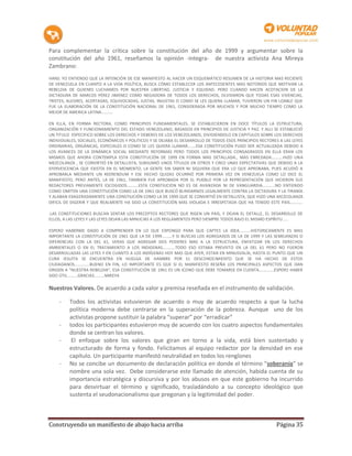 Para complementar la crítica sobre la constitución del año de 1999 y argumentar sobre la
constitución del año 1961, reseñamos la opinión -integra- de nuestra activista Ana Mireya
Zambrano:
HANS: YO ENTIENDO QUE LA INTENCIÓN DE ESE MANIFIESTO AL HACER UN ESQUEMÁTICO RESUMEN DE LA HISTORIA MAS RECIENTE
DE VENEZUELA EN CUANTO A LA VIDA POLÍTICA, BUSCA CÓMO ESTABLECER LOS ANTECEDENTES MAS NOTORIOS QUE MOTIVAN LA
REBELDIA DE QUIENES LUCHAMOS POR NUESTRA LIBERTAD, JUSTICIA Y EQUIDAD. PERO CUANDO HACEN ACOTACION DE LA
DICTADURA DE MARCOS PÉREZ JIMENEZ COMO NEGADORA DE TODOS LOS DERECHOS, OLVIDARON QUE TODAS ESAS VIVENCIAS,
TRISTES, ALEGRES, ACERTADAS, EQUIVOCADAS, JUSTAS, INJUSTAS O COMO SE LES QUIERA LLAMAR, TUVIERON UN FIN LOABLE QUE
FUE LA ELABORACIÓN DE LA CONSTITUCIÓN NACIONAL DE 1961, CONSIDERADA POR MUCHOS Y POR MUCHO TIEMPO COMO LA
MEJOR DE AMERICA LATINA..........

EN ELLA, EN FORMA RECTORA, COMO PRINCIPIOS FUNDAMENTALES, SE ESTABLECIERON EN DOCE TÍTULOS LA ESTRUCTURA,
ORGANIZACIÓN Y FUNCIONAMIENTO DEL ESTADO VENEZOLANO, BASADOS EN PRINCIPIOS DE JUSTICIA Y PAZ. Y ALLI SE ESTABLECIÓ
UN TITULO ESPECIFICO SOBRE LOS DERECHOS Y DEBERES DE LOS VENEZOLANOS, DIVIDIENDOLO EN CAPITULOS SOBRE LOS DERECHOS
INDIVIDUALES, SOCIALES, ECONÓMICOS Y POLITICOS Y SE DEJABA EL DESARROLLO DE TODOS ESOS PRINCIPIOS RECTORES A LAS LEYES
ORDINARIAS, ORGÁNICAS, ESPECIALES O COMO SE LES QUIERA LLAMAR.......ESA CONSTITUCIÓN PUDO SER ACTUALIZADA DEBIDO A
LOS AVANCES DE LA DINÁMICA SOCIAL MEDIANTE REFORMAS PERO TODOS LOS PRINCIPIOS CONSAGRADOS EN ELLA ERAN LOS
MISMOS QUE AHORA CONTEMPLA ESTA CONSTITUCIÓN DE 1999 EN FORMA MAS DETALLADA., MAS ENREDADA..........HIZO UNA
MEZCOLANZA , SE CONVIRTIÓ EN DETALLISTA, SUBSUMIÓ UNOS TÍTULOS EN OTROS Y CREO UNAS EXPECTATIVAS QUE DEBIDO A LA
EFERVESCENCIA QUE EXISTÍA EN EL MOMENTO, LA GENTE SIN SABER NI SIQUIERA QUE ERA LO QUE APROBABA, PUES ACUDIÓ A
APROBARLA MEDIANTE UN REERENDUM Y ESE HECHO QUIZAS OCURRIÓ POR PRIMERA VEZ EN VENEZUELA COMO LO DICE EL
MANIFIESTO, PERO ANTES, LA DE 1961, TAMBIEN FUE APROBADA POR EL PUEBLO POR LA REPRESENTACIÓN QUE HICIERON SUS
REDACTORES PREVIAMENTE ESCOGIDOS..........ESTA CONSTIUCIÓN NO ES DE AVANZADA NI DE VANGUARDIA...........NO ENTIENDO
COMO OMITEN UNA CONSTITUCIÓN COMO LA DE 1961 QUE BUSCÓ BLINDARNOS LEGALMENTE CONTRA LA DICTADURA Y LA TIRANÍA
Y ALABAN EXAGERADAMENTE UNA CONSTIUCIÓN COMO LA DE 1999 QUE SE CONVIRTIÓ EN DETALLISTA, QUE HIZO UNA MEZCOLANZA
DIFICIL DE DIGERIR Y QUE REALMENTE HA SIDO LA CONSTITUCIÓN MAS VIOLADA E IRRESPETADA QUE HA TENIDO ESTE PAIS...........

.LAS CONSTITUCIONES BUSCAN SENTAR LOS PRECEPTOS RECTORES QUE RIGEN UN PAIS, Y DEJAN EL DETALLE, EL DESARROLLO DE
ELLOS, A LAS LEYES Y LAS LEYES DEJAN LAS MINUCIAS A LOS REGLAMENTOS PERO SIEMPRE TODOS BAJO EL MISMO ESPÍRITU.....

ESPERO HABERME DADO A COMPRENDER EN LO QUE EXPONGO PARA QUE CAPTES LA IDEA..........HISTORICAMENTE ES MAS
IMPORTANTE LA CONSTITUCIÓN DE 1961 QUE LA DE 1999.........Y SI BUSCAS LOS AGREGADOS DE LA DE 1999 Y LAS SEMEJANZAS O
DIFERENCIAS CON LA DEL 61, VERAS QUE AGREGAR DOS PODERES MAS A LA ESTRUCTURA, ENFATIZAR EN LOS DERECHOS
AMBIENTALES O EN EL TRATAMIENTO A LOS INDIGENAS...........TODO ESO ESTABA PREVISTO EN LA DEL 61 PERO NO FUERON
DESARROLLADAS LAS LEYES Y EN CUANTO A LOS INDÍGENAS HOY MAS QUE AYER, ESTAN EN MINUSVALÍA, HASTA EL PUNTO QUE UN
CURA JESUITA SE ENCUENTRA EN HUELGA DE HAMBRE POR EL DESCONOCIMIENTO QUE SE HA HECHO DE ESTOS
CIUDADANOS.............BUENO EN FIN, LO IMPORTANTE ES QUE SI EL MANIFIESTO RESEÑA LOS PRINCIPALES ASPECTOS QUE DAN
ORIGEN A "NUESTRA REBELDIA", ESA CONSTITUCIÓN DE 1961 ES UN ICONO QUE DEBE TOMARSE EN CUENTA.............ESPERO HABER
SIDO ÚTIL.........GRACIAS.........MIREYA

Nuestros Valores. De acuerdo a cada valor y premisa reseñada en el instrumento de validación.

    -    Todos los activistas estuvieron de acuerdo o muy de acuerdo respecto a que la lucha
         política moderna debe centrarse en la superación de la pobreza. Aunque uno de los
         activistas propone sustituir la palabra “superar” por “erradicar”
    -    todos los participantes estuvieron muy de acuerdo con los cuatro aspectos fundamentales
         donde se centran los valores.
    -     El enfoque sobre los valores que giran en torno a la vida, está bien sustentado y
         estructurado de forma y fondo. Felicitamos al equipo redactor por la densidad en ese
         capítulo. Un participante manifestó neutralidad en todos los renglones
    -    No se concibe un documento de declaración política en donde el término “soberanía” se
         nombre una sola vez. Debe considerarse este llamado de atención, habida cuenta de su
         importancia estratégica y discursiva y por los abusos en que este gobierno ha incurrido
         para desvirtuar el término y significado, trasladándolo a su concepto ideológico que
         sustenta el seudonacionalismo que pregonan y la legitimidad del poder.



Construyendo un manifiesto de abajo hacia arriba                                                          Página 35
 