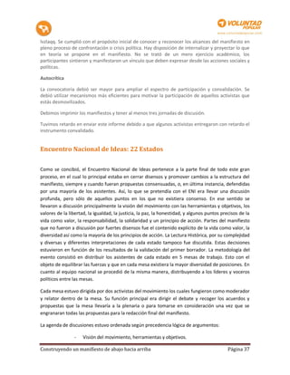 lvzlaqq. Se cumplió con el propósito inicial de conocer y reconocer los alcances del manifiesto en
pleno proceso de confrontación o crisis política. Hay disposición de internalizar y proyectar lo que
en teoría se propone en el manifiesto. No se trató de un mero ejercicio académico, los
participantes sintieron y manifestaron un vínculo que deben expresar desde las acciones sociales y
políticas.

Autocrítica

La convocatoria debió ser mayor para ampliar el espectro de participación y convalidación. Se
debió utilizar mecanismos más eficientes para motivar la participación de aquellos activistas que
estás desmovilizados.

Debimos imprimir los manifiestos y tener al menos tres jornadas de discusión.

Tuvimos retardo en enviar este informe debido a que algunos activistas entregaron con retardo el
instrumento convalidado.


Encuentro Nacional de Ideas: 22 Estados

Como se concibió, el Encuentro Nacional de Ideas pertenece a la parte final de todo este gran
proceso, en el cual lo principal estaba en cerrar disensos y promover cambios a la estructura del
manifiesto, siempre y cuando fueran propuestas consensuadas, o, en última instancia, defendidas
por una mayoría de los asistentes. Así, lo que se pretendía con el ENI era llevar una discusión
profunda, pero sólo de aquellos puntos en los que no existiera consenso. En ese sentido se
llevaron a discusión principalmente la visión del movimiento con las herramientas y objetivos, los
valores de la libertad, la igualdad, la justicia, la paz, la honestidad, y algunos puntos precisos de la
vida como valor, la responsabilidad, la solidaridad y un principio de acción. Partes del manifiesto
que no fueron a discusión por fuertes disensos fue el contenido explícito de la vida como valor, la
diversidad así como la mayoría de los principios de acción. La Lectura Histórica, por su complejidad
y diversas y diferentes interpretaciones de cada estado tampoco fue discutida. Estas decisiones
estuvieron en función de los resultados de la validación del primer borrador. La metodología del
evento consistió en distribuir los asistentes de cada estado en 5 mesas de trabajo. Esto con el
objeto de equilibrar las fuerzas y que en cada mesa existiera la mayor diversidad de posiciones. En
cuanto al equipo nacional se procedió de la misma manera, distribuyendo a los líderes y voceros
políticos entre las mesas.

Cada mesa estuvo dirigida por dos activistas del movimiento los cuales fungieron como moderador
y relator dentro de la mesa. Su función principal era dirigir el debate y recoger los acuerdos y
propuestas que la mesa llevaría a la plenaria o para tomarse en consideración una vez que se
engranaran todas las propuestas para la redacción final del manifiesto.

La agenda de discusiones estuvo ordenada según precedencia lógica de argumentos:

                -    Visión del movimiento, herramientas y objetivos.

Construyendo un manifiesto de abajo hacia arriba                                             Página 37
 