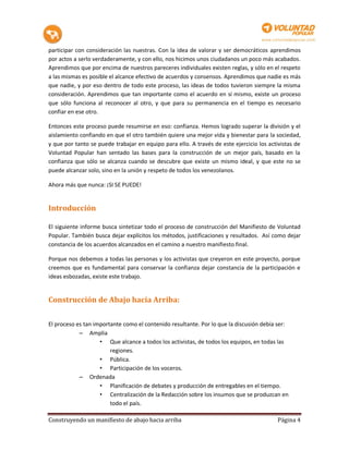 participar con consideración las nuestras. Con la idea de valorar y ser democráticos aprendimos
por actos a serlo verdaderamente, y con ello, nos hicimos unos ciudadanos un poco más acabados.
Aprendimos que por encima de nuestros pareceres individuales existen reglas, y sólo en el respeto
a las mismas es posible el alcance efectivo de acuerdos y consensos. Aprendimos que nadie es más
que nadie, y por eso dentro de todo este proceso, las ideas de todos tuvieron siempre la misma
consideración. Aprendimos que tan importante como el acuerdo en sí mismo, existe un proceso
que sólo funciona al reconocer al otro, y que para su permanencia en el tiempo es necesario
confiar en ese otro.

Entonces este proceso puede resumirse en eso: confianza. Hemos logrado superar la división y el
aislamiento confiando en que el otro también quiere una mejor vida y bienestar para la sociedad,
y que por tanto se puede trabajar en equipo para ello. A través de este ejercicio los activistas de
Voluntad Popular han sentado las bases para la construcción de un mejor país, basado en la
confianza que sólo se alcanza cuando se descubre que existe un mismo ideal, y que este no se
puede alcanzar solo, sino en la unión y respeto de todos los venezolanos.

Ahora más que nunca: ¡SI SE PUEDE!


Introducción

El siguiente informe busca sintetizar todo el proceso de construcción del Manifiesto de Voluntad
Popular. También busca dejar explícitos los métodos, justificaciones y resultados. Así como dejar
constancia de los acuerdos alcanzados en el camino a nuestro manifiesto final.

Porque nos debemos a todas las personas y los activistas que creyeron en este proyecto, porque
creemos que es fundamental para conservar la confianza dejar constancia de la participación e
ideas esbozadas, existe este trabajo.


Construcción de Abajo hacia Arriba:


El proceso es tan importante como el contenido resultante. Por lo que la discusión debía ser:
            – Amplia
                    • Que alcance a todos los activistas, de todos los equipos, en todas las
                        regiones.
                    • Pública.
                    • Participación de los voceros.
            – Ordenada
                    • Planificación de debates y producción de entregables en el tiempo.
                    • Centralización de la Redacción sobre los insumos que se produzcan en
                        todo el país.

Construyendo un manifiesto de abajo hacia arriba                                         Página 4
 