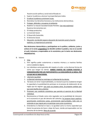 Nuestra acción política y social está enfocada en:
                1.   Superar la pobreza y alcanzar la prosperidad para todos.
                2.   Erradicar la pobreza y promover la paz.
                3.   Reivindicar los Derechos Humanos y las instituciones democráticas.
                4.   Proteger, defender y recuperar el ambiente.
                5.   Redefinir la relación Sociedad-Estado-Petróleo. (ser más explícitos)
                     Nuestras Herramientas son:
                1.   El trabajo productivo.
                2.   La Inversión Social.
                3.   El Desarrollo Sostenible.
                4.   El Activismo Social.
                5.   Educación. (se decidió separar educación de inversión social y hacerla
                     explícita, su importancia lo amerita).

                Nos declaramos democráticos y participativos en lo político, solidarios, justos y
                activos en lo social, pragmáticos (se decidió cambiar la palabra, mas no se acordó
                al cual), inclusivos y responsables en lo económico, por lo tanto nos declaramos
                PROGRESISTAS.

   B. Valores
                 Vida:
                1. Vivir significa poder sustentarnos a nosotros mismos y a nuestras familias
                   como ciudadanos dignos.
                2. Los individuos somos garantes del respeto a la vida y a las diversas formas de
                   vivirla que tengan los demás. AMBOS PUNTOS NO FUERON PUESTOS A
                   CONSIDERACIÓN POR LOS PARTICIPANTES A LA DISCUSIÓN DE LA MESA, POR
                   LO QUE NO SE DEBATIERON.
                 Libertad e igualdad:
                1. La libertad individual se restringe en la libertad de los demás.
                2. No basta con tener responsabilidades, es necesario que los ciudadanos tengan
                   la capacidad y la posibilidad de participar en el proceso de elaboración de las
                   reglas que los regulan: que sean sus propios amos. Se propone cambiar por:
                   que sean dueños de su destino
                3. Promover una condición económica que permita el ejercicio de la libertad
                   individual.
                4. Reconocemos al Estado como ente regulador con la posibilidad de intervenir
                   en la economía en pos del derecho del colectivo, Se propone hacer explícito:
                   garantizando condiciones justas, promoviendo oportunidades, todo esto se
                   entiende en que regule pero no participe como actor económico.
                5. Entendemos la libertad en base a la igualdad como la misma capacidad que
                   tienen las personas de hacer o dejar de hacer, siendo corresponsables con los
                   derechos de los demás. Mesa de acuerdo

Construyendo un manifiesto de abajo hacia arriba                                          Página 40
 