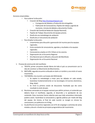 Acciones emprendidas:
           – Para ordenar la discusión:
                  • Creación del Blog http://lavzlaqq.blogspot.com
                          o Cronograma de Debates y Producción de entregables.
                          o Publicación de Convocatorias, Papeles de trabajo y agenda de
                              reuniones, minutas de debates y documentos finales.
                  • Creación del Comité de Redacción (Equipo Nacional).
                  • Papeles de Trabajo: Documentos de equipos previos.
                  • Diseño de una metodología de validación
                  • Diseño de un instrumento de validación
           – Para Ampliar la discusión:
                  • Lineamientos para discusión y generación de insumos para los equipos
                      regionales.
                  • Envío constante de convocatorias, agendas y resultados a los equipos
                      regionales.
                  • Convocatorias amplias en CCS. Énfasis en los voceros.
                  • Organización de un Encuentro Regional
                  • Gira Nacional para la difusión y discusión del Manifiesto
                  • Organización de un Encuentro Nacional

   1. Proceso de construcción del manifiesto
          a. TÁCATA, primer encuentro donde líderes de todo el país se concentraron con la
             idea de constituir un Movimiento de Movimientos.
          b. MATURÍN, segundo encuentro enfocado en darle un nombre y una visión al nuevo
             movimiento.
          c. TINTORERÍA, Una reunión a principios del 2010 donde:
                   i. Se explicó la metodología a tratar para los debates en cada estado,
                      basándose fundamentalmente en las tecnologías 2.0 (correo electrónico,
                      blog, skipe).
                  ii. Se inició la primera sesión de discusiones focalizada que dio como
                      resultado la visión de país.
          d. Reuniones semanales en el equipo nacional para definir primero, el contenido que
             debería llevar el manifiesto; segundo, el desarrollo y la aprobación de ese
             contenido. Estas reuniones fueron abiertas para que todo venezolano interesado
             pudiera asistir, haciéndose la convocatoria y agenda públicas por medio del blog
             del equipo. Así mismo, al final de cada reunión se recogió en minuta las
             conclusiones y se publicaron en el blog.
          e. Se planificaron encuentros regionales con el fin de congregar a activistas de varios
             estados y discutir a fondo los principios programáticos del movimiento.



Construyendo un manifiesto de abajo hacia arriba                                        Página 5
 