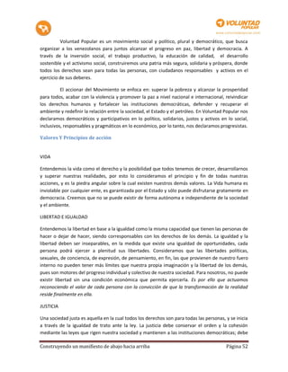 Voluntad Popular es un movimiento social y político, plural y democrático, que busca
organizar a los venezolanos para juntos alcanzar el progreso en paz, libertad y democracia. A
través de la inversión social, el trabajo productivo, la educación de calidad, el desarrollo
sostenible y el activismo social, construiremos una patria más segura, solidaria y próspera, donde
todos los derechos sean para todas las personas, con ciudadanos responsables y activos en el
ejercicio de sus deberes.

          El accionar del Movimiento se enfoca en: superar la pobreza y alcanzar la prosperidad
para todos, acabar con la violencia y promover la paz a nivel nacional e internacional, reivindicar
los derechos humanos y fortalecer las instituciones democráticas, defender y recuperar el
ambiente y redefinir la relación entre la sociedad, el Estado y el petróleo. En Voluntad Popular nos
declaramos democráticos y participativos en lo político, solidarios, justos y activos en lo social,
inclusivos, responsables y pragmáticos en lo económico, por lo tanto, nos declaramos progresistas.

Valores Y Principios de acción


VIDA

Entendemos la vida como el derecho y la posibilidad que todos tenemos de crecer, desarrollarnos
y superar nuestras realidades, por esto lo consideramos el principio y fin de todas nuestras
acciones, y es la piedra angular sobre la cual existen nuestros demás valores. La Vida humana es
inviolable por cualquier ente, es garantizada por el Estado y sólo puede disfrutarse gratamente en
democracia. Creemos que no se puede existir de forma autónoma e independiente de la sociedad
y el ambiente.

LIBERTAD E IGUALDAD

Entendemos la libertad en base a la igualdad como la misma capacidad que tienen las personas de
hacer o dejar de hacer, siendo corresponsables con los derechos de los demás. La igualdad y la
libertad deben ser inseparables, en la medida que existe una igualdad de oportunidades, cada
persona podrá ejercer a plenitud sus libertades. Consideramos que las libertades políticas,
sexuales, de conciencia, de expresión, de pensamiento, en fin, las que provienen de nuestro fuero
interno no pueden tener más límites que nuestra propia imaginación y la libertad de los demás,
pues son motores del progreso individual y colectivo de nuestra sociedad. Para nosotros, no puede
existir libertad sin una condición económica que permita ejercerla. Es por ello que actuamos
reconociendo el valor de cada persona con la convicción de que la transformación de la realidad
reside finalmente en ella.

JUSTICIA

Una sociedad justa es aquella en la cual todos los derechos son para todas las personas, y se inicia
a través de la igualdad de trato ante la ley. La justicia debe conservar el orden y la cohesión
mediante las leyes que rigen nuestra sociedad y mantienen a las instituciones democráticas; debe

Construyendo un manifiesto de abajo hacia arriba                                         Página 52
 