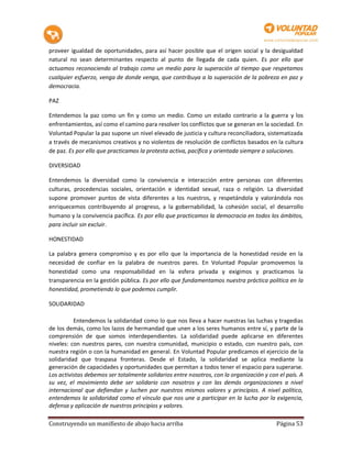 proveer igualdad de oportunidades, para así hacer posible que el origen social y la desigualdad
natural no sean determinantes respecto al punto de llegada de cada quien. Es por ello que
actuamos reconociendo al trabajo como un medio para la superación al tiempo que respetamos
cualquier esfuerzo, venga de donde venga, que contribuya a la superación de la pobreza en paz y
democracia.

PAZ

Entendemos la paz como un fin y como un medio. Como un estado contrario a la guerra y los
enfrentamientos, así como el camino para resolver los conflictos que se generan en la sociedad. En
Voluntad Popular la paz supone un nivel elevado de justicia y cultura reconciliadora, sistematizada
a través de mecanismos creativos y no violentos de resolución de conflictos basados en la cultura
de paz. Es por ello que practicamos la protesta activa, pacífica y orientada siempre a soluciones.

DIVERSIDAD

Entendemos la diversidad como la convivencia e interacción entre personas con diferentes
culturas, procedencias sociales, orientación e identidad sexual, raza o religión. La diversidad
supone promover puntos de vista diferentes a los nuestros, y respetándola y valorándola nos
enriquecemos contribuyendo al progreso, a la gobernabilidad, la cohesión social, el desarrollo
humano y la convivencia pacífica. Es por ello que practicamos la democracia en todos los ámbitos,
para incluir sin excluir.

HONESTIDAD

La palabra genera compromiso y es por ello que la importancia de la honestidad reside en la
necesidad de confiar en la palabra de nuestros pares. En Voluntad Popular promovemos la
honestidad como una responsabilidad en la esfera privada y exigimos y practicamos la
transparencia en la gestión pública. Es por ello que fundamentamos nuestra práctica política en la
honestidad, prometiendo lo que podemos cumplir.

SOLIDARIDAD

          Entendemos la solidaridad como lo que nos lleva a hacer nuestras las luchas y tragedias
de los demás, como los lazos de hermandad que unen a los seres humanos entre sí, y parte de la
comprensión de que somos interdependientes. La solidaridad puede aplicarse en diferentes
niveles: con nuestros pares, con nuestra comunidad, municipio o estado, con nuestro país, con
nuestra región o con la humanidad en general. En Voluntad Popular predicamos el ejercicio de la
solidaridad que traspasa fronteras. Desde el Estado, la solidaridad se aplica mediante la
generación de capacidades y oportunidades que permitan a todos tener el espacio para superarse.
Los activistas debemos ser totalmente solidarios entre nosotros, con la organización y con el país. A
su vez, el movimiento debe ser solidario con nosotros y con las demás organizaciones a nivel
internacional que defiendan y luchen por nuestros mismos valores y principios. A nivel político,
entendemos la solidaridad como el vínculo que nos une a participar en la lucha por la exigencia,
defensa y aplicación de nuestros principios y valores.

Construyendo un manifiesto de abajo hacia arriba                                          Página 53
 