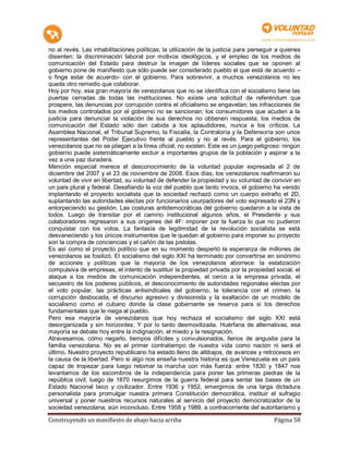no al revés. Las inhabilitaciones políticas; la utilización de la justicia para perseguir a quienes
disienten; la discriminación laboral por motivos ideológicos, y el empleo de los medios de
comunicación del Estado para destruir la imagen de líderes sociales que se oponen al
gobierno pone de manifiesto que sólo puede ser considerado pueblo el que está de acuerdo –
o finge estar de acuerdo- con el gobierno. Para sobrevivir, a muchos venezolanos no les
queda otro remedio que colaborar.
Hoy por hoy, esa gran mayoría de venezolanos que no se identifica con el socialismo tiene las
puertas cerradas de todas las instituciones. No existe una solicitud de referéndum que
prospere, las denuncias por corrupción contra el oficialismo se engavetan; las infracciones de
los medios controlados por el gobierno no se sancionan; los consumidores que acuden a la
justicia para denunciar la violación de sus derechos no obtienen respuesta, los medios de
comunicación del Estado sólo dan cabida a los aplaudidores, nunca a los críticos. La
Asamblea Nacional, el Tribunal Supremo, la Fiscalía, la Contraloría y la Defensoría son unos
representantes del Poder Ejecutivo frente al pueblo y no al revés. Para el gobierno, los
venezolanos que no se pliegan a la línea oficial, no existen. Este es un juego peligroso: ningún
gobierno puede sistemáticamente excluir a importantes grupos de la población y aspirar a la
vez a una paz duradera.
Mención especial merece el desconocimiento de la voluntad popular expresada el 2 de
diciembre del 2007 y el 23 de noviembre de 2008. Esos días, los venezolanos reafirmaron su
voluntad de vivir en libertad, su voluntad de defender la propiedad y su voluntad de convivir en
un país plural y federal. Desafiando la voz del pueblo que tanto invoca, el gobierno ha venido
implantando el proyecto socialista que la sociedad rechazó como un cuerpo extraño el 2D,
suplantando las autoridades electas por funcionarios usurpadores del voto expresado el 23N y
entorpeciendo su gestión. Las costuras antidemocráticas del gobierno quedaron a la vista de
todos. Luego de transitar por el camino institucional algunos años, el Presidente y sus
colaboradores regresaron a sus orígenes del 4F: imponer por la fuerza lo que no pudieron
conquistar con los votos. La fantasía de legitimidad de la revolución socialista se está
desvaneciendo y los únicos instrumentos que le quedan al gobierno para imponer su proyecto
son la compra de conciencias y el cañón de las pistolas.
Es así como el proyecto político que en su momento despertó la esperanza de millones de
venezolanos se fosilizó. El socialismo del siglo XXI ha terminado por convertirse en sinónimo
de acciones y políticas que la mayoría de los venezolanos aborrece: la estatización
compulsiva de empresas, el intento de sustituir la propiedad privada por la propiedad social, el
ataque a los medios de comunicación independientes, el cerco a la empresa privada, el
secuestro de los poderes públicos, el desconocimiento de autoridades regionales electas por
el voto popular, las prácticas antisindicales del gobierno, la tolerancia con el crimen, la
corrupción desbocada, el discurso agresivo y divisionista y la exaltación de un modelo de
socialismo como el cubano donde la clase gobernante se reserva para si los derechos
fundamentales que le niega al pueblo.
Pero esa mayoría de venezolanos que hoy rechaza el socialismo del siglo XXI está
desorganizada y sin horizontes. Y por lo tanto desmovilizada. Huérfana de alternativas, esa
mayoría se debate hoy entre la indignación, el miedo y la resignación.
Atravesamos, cómo negarlo, tiempos difíciles y convulsionados, llenos de angustia para la
familia venezolana. No es el primer contratiempo de nuestra vida como nación ni será el
último. Nuestro proyecto republicano ha estado lleno de altibajos, de avances y retrocesos en
la causa de la libertad. Pero si algo nos enseña nuestra historia es que Venezuela es un país
capaz de tropezar para luego retomar la marcha con más fuerza: entre 1830 y 1847 nos
levantamos de los escombros de la independencia para poner las primeras piedras de la
república civil; luego de 1870 resurgimos de la guerra federal para sentar las bases de un
Estado Nacional laico y civilizador. Entre 1936 y 1952, emergimos de una larga dictadura
personalista para promulgar nuestra primera Constitución democrática, instituir el sufragio
universal y poner nuestros recursos naturales al servicio del proyecto democratizador de la
sociedad venezolana, aún inconcluso. Entre 1958 y 1989, a contracorriente del autoritarismo y

Construyendo un manifiesto de abajo hacia arriba                                        Página 58
 