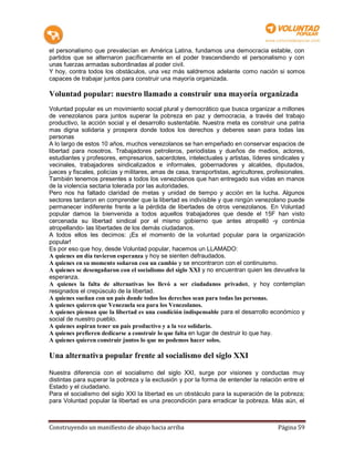 el personalismo que prevalecían en América Latina, fundamos una democracia estable, con
partidos que se alternaron pacíficamente en el poder trascendiendo el personalismo y con
unas fuerzas armadas subordinadas al poder civil.
Y hoy, contra todos los obstáculos, una vez más saldremos adelante como nación si somos
capaces de trabajar juntos para construir una mayoría organizada.

Voluntad popular: nuestro llamado a construir una mayoría organizada
Voluntad popular es un movimiento social plural y democrático que busca organizar a millones
de venezolanos para juntos superar la pobreza en paz y democracia, a través del trabajo
productivo, la acción social y el desarrollo sustentable. Nuestra meta es construir una patria
mas digna solidaria y prospera donde todos los derechos y deberes sean para todas las
personas
A lo largo de estos 10 años, muchos venezolanos se han empeñado en conservar espacios de
libertad para nosotros. Trabajadores petroleros, periodistas y dueños de medios, actores,
estudiantes y profesores, empresarios, sacerdotes, intelectuales y artistas, líderes sindicales y
vecinales, trabajadores sindicalizados e informales, gobernadores y alcaldes, diputados,
jueces y fiscales, policías y militares, amas de casa, transportistas, agricultores, profesionales.
También tenemos presentes a todos los venezolanos que han entregado sus vidas en manos
de la violencia sectaria tolerada por las autoridades.
Pero nos ha faltado claridad de metas y unidad de tiempo y acción en la lucha. Algunos
sectores tardaron en comprender que la libertad es indivisible y que ningún venezolano puede
permanecer indiferente frente a la pérdida de libertades de otros venezolanos. En Voluntad
popular damos la bienvenida a todos aquellos trabajadores que desde el 15F han visto
cercenada su libertad sindical por el mismo gobierno que antes atropelló -y continúa
atropellando- las libertades de los demás ciudadanos.
A todos ellos les decimos: ¡Es el momento de la voluntad popular para la organización
popular!
Es por eso que hoy, desde Voluntad popular, hacemos un LLAMADO:
A quienes un día tuvieron esperanza y hoy se sienten defraudados.
A quienes en su momento soñaron con un cambio y se encontraron con el continuismo.
A quienes se desengañaron con el socialismo del siglo XXI y no encuentran quien les devuelva la
esperanza.
A quienes la falta de alternativas los llevó a ser ciudadanos privados, y hoy contemplan
resignados el crepúsculo de la libertad.
A quienes sueñan con un país donde todos los derechos sean para todas las personas.
A quienes quieren que Venezuela sea para los Venezolanos.
A quienes piensan que la libertad es una condición indispensable para el desarrollo económico y
social de nuestro pueblo.
A quienes aspiran tener un país productivo y a la vez solidario.
A quienes prefieren dedicarse a construir lo que falta en lugar de destruir lo que hay.
A quienes quieren construir juntos lo que no podemos hacer solos.

Una alternativa popular frente al socialismo del siglo XXI

Nuestra diferencia con el socialismo del siglo XXI, surge por visiones y conductas muy
distintas para superar la pobreza y la exclusión y por la forma de entender la relación entre el
Estado y el ciudadano.
Para el socialismo del siglo XXI la libertad es un obstáculo para la superación de la pobreza;
para Voluntad popular la libertad es una precondición para erradicar la pobreza. Más aún, el



Construyendo un manifiesto de abajo hacia arriba                                        Página 59
 