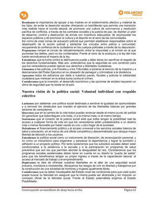 Resaltamos la importancia de apoyar a las madres en el sostenimiento afectivo y material de
los hijos; de evitar la deserción escolar ofreciendo un bachillerato que permita una transición
más realista hacia el mundo laboral; de promover una cultura de convivencia y resolución
pacífica de conflictos, a través de los contratos sociales y la justicia de paz; de diseñar un plan
de desarme, control y destrucción de armas con incentivos adecuados; de reconquistar los
espacios públicos y de promover la cultura y el deporte en el seno de las comunidades.
Así como de crear zonas de actuación policial que permitan establecer responsables sobre el
desempeño de la acción policial y estrechar los vínculos entre policía y comunidad,
recuperando la confianza de la ciudadanía en los cuerpos policiales a través de su depuración.
Proponemos romper el círculo de retroalimentación entre la impunidad y el crimen en el que
aumentan los delitos, pero no los condenados. Frente al reino de la anarquía y la ley del más
fuerte reivindicamos el imperio de la ley.
Entendemos que la lucha contra la delincuencia puede y debe darse sin sacrificar el respeto de
los derechos fundamentales. Más aún, entendemos que la seguridad es una condición para
que los venezolanos puedan ejercer sus derechos y libertades ciudadanas.
Llamamos a las policías, a la Fiscalía y a los Tribunales a ponerse al servicio de la mayoría y a
desmarcarse del Poder Ejecutivo en su obsesión de perseguir y criminalizar a la disidencia.
Apoyamos todos los esfuerzos por darle a nuestros jueces, fiscales y policías la solidaridad
ciudadana que merecen en la ardua lucha contra el crimen.
Consideramos que la inversión, el desarrollo económico y las opciones de empleo requieren un
clima de seguridad que no existe en el país.

Nuestra visión de la política social: Voluntad individual con respaldo
colectivo

Luchamos por adelantar una política social destinada a sembrar la igualdad de oportunidades
y a remover los obstáculos que impiden el ejercicio de las libertades básicas por grandes
sectores de venezolanos.
Queremos que en la carrera de la vida todos puedan arrancar desde el mismo punto de partida
sin garantizar que todos lleguen a la meta, ni a la misma meta, ni al mismo tiempo.
Sostenemos que el corazón de la justicia social está que todos tengan la posibilidad real de
acceso a cualquier forma de vida sin que los venezolanos estén predestinados a un destino
más o menos favorable por haber nacido en uno u otro hogar de la sociedad.
Defendemos el financiamiento público y el acceso universal a los servicios sociales básicos de
salud y educación, en el marco de una oferta competitiva y descentralizada que otorgue mayor
libertad de elección a los usuarios.
Entendemos la política social como un instrumento de liberación, de emancipación personal, y
no como un mecanismo para engendrar y perpetuar la dependencia y lograr la sumisión y
adhesión a un proyecto político. Por tanto sostenemos que los subsidios sociales deben estar
condicionados a la asistencia a la escuela y a la participación en programas de salud
preventiva que son los que permiten abordar la desigualdad de raíz. Consideramos que los
programas sociales asistenciales deben tener en cuenta en su diseño la “puerta de salida”
para que los beneficiarios tengan su propio ingreso a través de la capacitación laboral, el
acceso al mercado de trabajo o el emprendimiento.
Deploramos la idea de ofrendar nuestras libertades en el altar de una seguridad social
precaria, monótona e insostenible. Abrazamos los riesgos de vivir en libertad y trabajamos por
la construcción de una sociedad de hombres y mujeres igualmente libres.
Consideramos que es deber insoslayable del Estado crear las condiciones para que cada quien
pueda buscar su felicidad sin asegurar que la misma pueda ser alcanzada y sin imponer un
concepto oficial de la felicidad social. Frente al Estado paternalista erigimos al Estado
Posibilitador.


Construyendo un manifiesto de abajo hacia arriba                                        Página 62
 