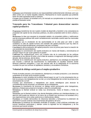 Estimamos que el bienestar social es una responsabilidad preferentemente individual, pero que
debe contar con un fuerte respaldo colectivo. Rechazamos la noción populista que pretende
hacer de cada necesidad social un derecho.
Creemos que el Estado, la sociedad civil y el mercado se complementan en la tarea de hacer
posible el bienestar social.

Venezuela para los Venezolanos: Voluntad para democratizar nuestro
capital productivo

Proponemos transformar de raíz nuestro modelo de desarrollo y transferir a los venezolanos la
propiedad del capital de las empresas públicas y la plena propiedad sobre la tierra urbana y
rural.
Rechazamos la idea que equipara la propiedad estatal a la propiedad pública y reafirmamos
que las empresas públicas sólo serán verdaderamente nacionales cuando sean los nacionales
sus propietarios.
Entendemos que la ampliación de las oportunidades en la vida pasa por dotar a cada
ciudadano no sólo de capital humano sino también del capital productivo que hoy está en
manos del principal terrateniente y empresario del país: el Estado.
Concebimos la democratización del capital productivo como el primer paso hacia la creación de
una sociedad de emprendedores.
Rechazamos la concentración del capital productivo en manos del Estado y reivindicamos el
principio según el cual “quien gobierna no posee”.
Calificamos las estatizaciones como una muestra más de la continuidad de las políticas
ensayadas en los últimos 50 años y de la falta de audacia e imaginación del liderazgo político
del país, del de entonces, del de ahora.
Partiendo de la redistribución del capital productivo, planteamos una estrategia de desarrollo
que impulse y estimule las exportaciones no tradicionales en aquellos sectores donde
tenemos potencial competitivo; y que nos permita salir de la retaguardia en la economía
mundial a la que nos confinan el capitalismo rentístico y el socialismo rentísticos.

Voluntad de diálogo social para el empleo productivo

Frente al empleo precario y de subsistencia, planteamos un empleo productivo y con derechos
sustentado en el motor de la inversión privada.
Rechazamos la visión simplista de la política laboral según la cual “si a los empresarios les va
bien es porque a los trabajadores les va mal; y si a los trabajadores les va bien es porque a los
empresarios les va mal”.
Creemos que empresarios y trabajadores son socios estratégicos para alcanzar la
competitividad de las empresas y el bienestar de los trabajadores.
Rescatamos la importancia de promover un diálogo social permanente entre trabajadores,
patronos y Estado para preservar el empleo y elevar la competitividad.
Defendemos la libertad sindical en todas sus dimensiones, frente al Estado y frente los
patronos.
Sostenemos que la libertad sindical y las demás libertades públicas son interdependientes y su
ejercicio sólo puede ser efectivo en el marco de un Estado que reconoce a la sociedad civil y
sus organizaciones como entes autónomos e interlocutores válidos.
Postulamos un modelo democrático de relaciones laborales y rechazamos la pretensión de
subordinar la acción sindical a los lineamientos del gobierno de turno.
Rechazamos la existencia de alcabalas sindicales al empleo y otras prácticas sindicales que
buscan beneficios particulares y atentan contra la dignidad de los trabajadores y de las
personas que buscan empleo.

Construyendo un manifiesto de abajo hacia arriba                                      Página 63
 
