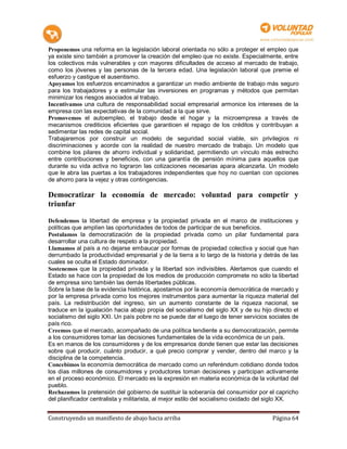 Proponemos una reforma en la legislación laboral orientada no sólo a proteger el empleo que
ya existe sino también a promover la creación del empleo que no existe. Especialmente, entre
los colectivos más vulnerables y con mayores dificultades de acceso al mercado de trabajo,
como los jóvenes y las personas de la tercera edad. Una legislación laboral que premie el
esfuerzo y castigue el ausentismo.
Apoyamos los esfuerzos encaminados a garantizar un medio ambiente de trabajo más seguro
para los trabajadores y a estimular las inversiones en programas y métodos que permitan
minimizar los riesgos asociados al trabajo.
Incentivamos una cultura de responsabilidad social empresarial armonice los intereses de la
empresa con las expectativas de la comunidad a la que sirve.
Promovemos el autoempleo, el trabajo desde el hogar y la microempresa a través de
mecanismos crediticios eficientes que garanticen el repago de los créditos y contribuyan a
sedimentar las redes de capital social.
Trabajaremos por construir un modelo de seguridad social viable, sin privilegios ni
discriminaciones y acorde con la realidad de nuestro mercado de trabajo. Un modelo que
combine los pilares de ahorro individual y solidaridad, permitiendo un vínculo más estrecho
entre contribuciones y beneficios, con una garantía de pensión mínima para aquellos que
durante su vida activa no lograron las cotizaciones necesarias apara alcanzarla. Un modelo
que le abra las puertas a los trabajadores independientes que hoy no cuentan con opciones
de ahorro para la vejez y otras contingencias.

Democratizar la economía de mercado: voluntad para competir y
triunfar

Defendemos la libertad de empresa y la propiedad privada en el marco de instituciones y
políticas que amplíen las oportunidades de todos de participar de sus beneficios.
Postulamos la democratización de la propiedad privada como un pilar fundamental para
desarrollar una cultura de respeto a la propiedad.
Llamamos al país a no dejarse embaucar por formas de propiedad colectiva y social que han
derrumbado la productividad empresarial y de la tierra a lo largo de la historia y detrás de las
cuales se oculta el Estado dominador.
Sostenemos que la propiedad privada y la libertad son indivisibles. Alertamos que cuando el
Estado se hace con la propiedad de los medios de producción compromete no sólo la libertad
de empresa sino también las demás libertades públicas.
Sobre la base de la evidencia histórica, apostamos por la economía democrática de mercado y
por la empresa privada como los mejores instrumentos para aumentar la riqueza material del
país. La redistribución del ingreso, sin un aumento constante de la riqueza nacional, se
traduce en la igualación hacia abajo propia del socialismo del siglo XX y de su hijo directo el
socialismo del siglo XXI. Un país pobre no se puede dar el luego de tener servicios sociales de
país rico.
Creemos que el mercado, acompañado de una política tendiente a su democratización, permite
a los consumidores tomar las decisiones fundamentales de la vida económica de un país.
Es en manos de los consumidores y de los empresarios donde tienen que estar las decisiones
sobre qué producir, cuánto producir, a qué precio comprar y vender, dentro del marco y la
disciplina de la competencia.
Concebimos la economía democrática de mercado como un referéndum cotidiano donde todos
los días millones de consumidores y productores toman decisiones y participan activamente
en el proceso económico. El mercado es la expresión en materia económica de la voluntad del
pueblo.
Rechazamos la pretensión del gobierno de sustituir la soberanía del consumidor por el capricho
del planificador centralista y militarista, al mejor estilo del socialismo oxidado del siglo XX.


Construyendo un manifiesto de abajo hacia arriba                                     Página 64
 