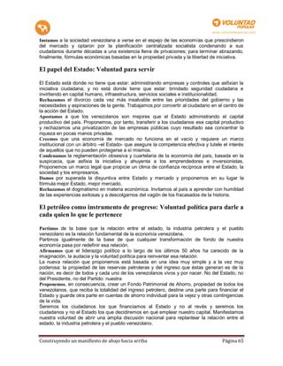 Instamos a la sociedad venezolana a verse en el espejo de las economías que prescindieron
del mercado y optaron por la planificación centralizada socialista condenando a sus
ciudadanos durante décadas a una existencia llena de privaciones; para terminar abrazando,
finalmente, fórmulas económicas basadas en la propiedad privada y la libertad de iniciativa.

El papel del Estado: Voluntad para servir

El Estado está donde no tiene que estar: administrando empresas y controles que asfixian la
iniciativa ciudadana; y no está donde tiene que estar: brindado seguridad ciudadana e
invirtiendo en capital humano, infraestructura, servicios sociales e institucionalidad.
Rechazamos el divorcio cada vez más insalvable entre las prioridades del gobierno y las
necesidades y aspiraciones de la gente. Trabajamos por convertir al ciudadano en el centro de
la acción del Estado.
Apostamos a que los venezolanos son mejores que el Estado administrando el capital
productivo del país. Proponemos, por tanto, transferir a los ciudadanos ese capital productivo
y rechazamos una privatización de las empresas públicas cuyo resultado sea concentrar la
riqueza en pocas manos privadas.
Creemos que una economía de mercado no funciona en el vacío y requiere un marco
institucional con un árbitro –el Estado- que asegure la competencia efectiva y tutele el interés
de aquellos que no pueden protegerse a sí mismos.
Condenamos la reglamentación obsesiva y cuartelaria de la economía del país, basada en la
suspicacia, que asfixia la iniciativa y ahuyenta a los emprendedores e inversionistas.
Proponemos un marco legal que propicie un clima de confianza recíproca entre el Estado, la
sociedad y los empresarios.
Damos por superada la disyuntiva entre Estado y mercado y proponemos en su lugar la
fórmula mejor Estado, mejor mercado.
Rechazamos el dogmatismo en materia económica. Invitamos al país a aprender con humildad
de las experiencias exitosas y a descolgarnos del vagón de los fracasados de la historia.

El petróleo como instrumento de progreso: Voluntad política para darle a
cada quien lo que le pertenece

Partimos de la base que la relación entre el estado, la industria petrolera y el pueblo
venezolano es la relación fundamental de la economía venezolana.
Partimos igualmente de la base de que cualquier transformación de fondo de nuestra
economía pasa por redefinir esa relación.
Afirmamos que el liderazgo político a lo largo de los últimos 50 años ha carecido de la
imaginación, la audacia y la voluntad política para reinventar esa relación.
La nueva relación que proponemos está basada en una idea muy simple y a la vez muy
poderosa: la propiedad de las reservas petroleras y del ingreso que éstas generan es de la
nación, es decir de todos y cada uno de los venezolanos vivos y por nacer. No del Estado, no
del Presidente, no del Partido: nuestra
Proponemos, en consecuencia, crear un Fondo Patrimonial de Ahorro, propiedad de todos los
venezolanos, que reciba la totalidad del ingreso petrolero, destine una parte para financiar el
Estado y guarde otra parte en cuentas de ahorro individual para la vejez y otras contingencias
de la vida.
Seremos los ciudadanos los que financiamos al Estado y no al revés y seremos los
ciudadanos y no el Estado los que decidiremos en qué emplear nuestro capital. Manifestamos
nuestra voluntad de abrir una amplia discusión nacional para replantear la relación entre el
estado, la industria petrolera y el pueblo venezolano.


Construyendo un manifiesto de abajo hacia arriba                                     Página 65
 