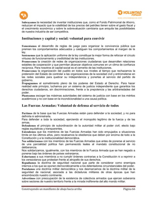 Subrayamos la necesidad de inventar instituciones que, como el Fondo Patrimonial de Ahorro,
reduzcan el impacto que la volatilidad de los precios del petróleo tienen sobre el gasto fiscal y
el crecimiento económico y sobre la sobrevaluación cambiaria que aniquila las posibilidades
de nuestra industria de ser competitiva.

Instituciones y capital y social: voluntad para convivir

Fomentamos el desarrollo de reglas de juego para organizar la convivencia pública que
premien los comportamientos adecuados y castiguen los comportamientos al margen de la
ley.
Sostenemos que la aplicación uniforme de la ley constituye la mejor forma de reforzar el círculo
virtuoso de funcionamiento y credibilidad de las instituciones.
Promovemos la creación de redes de organizaciones ciudadanas que desarrollen relaciones
estables de cooperación y que permitan alcanzar objetivos comunes en un clima de confianza
recíproca. Para nosotros el capital social es el cemento de las instituciones.
Promovemos la organización del pueblo en todos sus niveles al tiempo que rechazamos la
pretensión del Estado de controlar a las organizaciones de la sociedad civil y entrometerse en
las redes sociales para quebrar su independencia y ponerlas al servicio del partido de
gobierno.
Propugnamos el sometimiento pleno de los poderes del Estado al Derecho. Para hacer
realidad este principio, luchamos por un sistema de justicia independiente que garantice los
derechos ciudadanos, sin discriminaciones, frente a la prepotencia y las arbitrariedades del
poder.
Planteamos escoger las máximas autoridades del sistema de justicia con base en los méritos
académicos y no con base en la incondicionalidad a una causa política.

Las Fuerzas Armadas: Voluntad de defensa al servicio de todos

Partimos de la base que las Fuerzas Armadas están para defender a la sociedad, y no para
definirla ni administrarla.
Para defender a toda la sociedad, ejerciendo el monopolio legítimo de la fuerza y de las
armas.
Defendemos el principio de subordinación de la autoridad militar al poder civil, electo bajo
reglas equitativas y transparentes.
Entendemos que los miembros de las Fuerzas Armadas han sido empujados a situaciones
límite en los últimos años, pero recalcamos la obediencia que deben por encima de todo a la
Constitución y a la institucionalidad democrática.
Nos solidarizamos con los miembros de las Fuerzas Armadas que antes de ponerse al servicio
de una parcialidad política han permanecido leales al mandato constitucional de no
deliberancia.
Nos solidarizamos, igualmente, con los miembros de la Fuerza Armada que se han negado a
ponerse bajo las órdenes de países extranjeros.
Exhortamos a sus miembros a no cumplir órdenes contrarias a la Constitución ni a reprimir a
los venezolanos que protestan frente al atropello de sus derechos.
Repudiamos la doctrina de seguridad nacional que parte de considerar como enemigos
internos a los que se oponen democráticamente a los detentadores circunstanciales del poder.
Postulamos una doctrina militar democrática y nos desmarcamos de la doctrina militar de la
seguridad de nacional, asociada a las dictaduras militares de otras épocas que han
ensombrecido nuestro continente.
Advertimos con preocupación de la existencia de colectivos armados que ejercen soberanía
sobre sectores de nuestro territorio frente a la mirada indiferente del alto mando militar.

Construyendo un manifiesto de abajo hacia arriba                                      Página 66
 