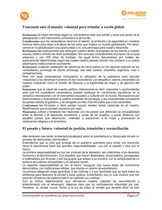 Venezuela ante el mundo: voluntad para triunfar a escala global

Rechazamos la visión derrotista según la cual tenemos todo que perder y nada que ganar de la
globalización y del intercambio comercial con el mundo.
Consideramos que los venezolanos tenemos el talento, la ambición y la seguridad en nosotros
mismos como para estar a la altura de los retos que implica un mundo globalizado. Por tanto,
vemos en la globalización una oportunidad y no una amenaza para nuestro desarrollo.
Rechazamos las explicaciones que atribuyen nuestro atraso al progreso de los demás y nuestro
fracaso relativo al éxito de otras sociedades. Son excusas complacientes impropias de un país
soberano y con 200 años de fundado. De igual forma descartamos por inútiles las
explicaciones deterministas según las cuales nuestro pasado remoto nos condena a un pobre
desempeño institucional en el presente.
Rechazamos cualquier pretensión de injerencia de otros países en los asuntos internos de los
venezolanos, provenga de donde provenga, sea esta cubana, brasileña, argentina, rusa o
norteamericana.
Pero con igual contundencia rechazamos la utilización de la soberanía para escudar
violaciones a los derechos humanos de los venezolanos y el atropello a valores universales de
nuestra civilización como el Estado de Derecho y la legitimidad de origen y de ejercicio del
poder.
Sostenemos que el papel de nuestra política internacional es abrir mercados y oportunidades
para que los ciudadanos venezolanos puedan participar en condiciones equitativas en el
comercio internacional y en el intercambio educativo y cultural con el mundo. Rechazamos por
discriminatoria y antinacional la política socialista de privilegiar a los inversionistas extranjeros
de países afectos al gobierno y de otorgarle un trato más favorable que a los nacionales.
Condenamos las limosnas a otros países cuando existen tantas carencias en el nuestro.
Reafirmamos que la caridad comienza por casa.
Planteamos cultivar y fortalecer las relaciones con los países que defienden la compatibilidad
entre la libertad y el desarrollo económico y social de los pueblos, y poner distancia con
aquellos países que discriminan, maltratan y subordinan a la mujer y promueven la
intolerancia religiosa y el terrorismo.

El pasado y futuro: voluntad de justicia, trnasición y reconciliación

Más temprano que tarde, la libertad prevalecerá sobre el autoritarismo y Venezuela iniciará un
proceso de reencuentro democrático.
Entendemos que un país que emerge de un gobierno autoritario para iniciar una transición
hacia la democracia tiene dos grandes responsabilidades: una con el pasado y otra con el
futuro.
La primera responsabilidad es con las víctimas de la represión, las violaciones a los derechos
humanos y la discriminación. Con aquellos que fueron asesinados, encarcelados, perseguidos
o maltradados por el poder y por los grupos que actúan a su sombra, con la complicidad de un
sistema de poderes secuestrado y un derecho injusto.
La segunda responsabilidad es con el futuro: inaugurar una nueva etapa de convivencia
democrática, con instituciones sólidas, que impida un retorno al autoritarismo.
La primera obligación exige garantizar a las víctimas y a sus familiares que se hará todos los
esfuerzos para descubrir la verdad y hacer justicia. Entendiendo, eso si, que muchos que nos
parecen cómplices del sistema fueron en realidad sus víctimas.
Con la misma determinación que afirmamos nuestra voluntad de reconciliación y
entendimiento con el adversario, dejamos claro que no cambiaremos impunidad por paz.
Perdonar, si, olvidar nunca. Poner a la luz de todos la verdad que durante años ha sido

Construyendo un manifiesto de abajo hacia arriba                                          Página 67
 