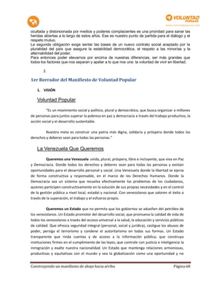 ocultada y distorsionada por medios y poderes complacientes es una prioridad para sanar las
heridas abiertas a lo largo de estos años. Ese es nuestro punto de partida para el diálogo y el
respeto mutuo.
La segunda obligación exige sentar las bases de un nuevo contrato social aceptado por la
pluralidad del país que asegure la estabilidad democrática, el respeto a las minorías y la
alternabilidad del poder.
Para entonces poder elevarnos por encima de nuestras diferencias, ser más grandes que
todos los factores que nos separan y apelar a lo que nos une: la voluntad de vivir en libertad.

        2.

1er Borrador del Manifiesto de Voluntad Popular

    1. VISIÓN

    Voluntad Popular

         “Es un movimiento social y político, plural y democrático, que busca organizar a millones
de personas para juntos superar la pobreza en paz y democracia a través del trabajo productivo, la
acción social y el desarrollo sustentable.

         Nuestra meta es construir una patria más digna, solidaria y próspera donde todos los
derechos y deberes sean para todas las personas.”

    La Venezuela Que Queremos
          Queremos una Venezuela unida, plural, próspera, libre e incluyente, que viva en Paz
y Democracia. Donde todos los derechos y deberes sean para todas las personas y existan
oportunidades para el desarrollo personal y social. Una Venezuela donde la libertad se ejerza
de forma constructiva y responsable, en el marco de los Derechos Humanos. Donde la
Democracia sea un sistema que resuelva efectivamente los problemas de los ciudadanos,
quienes participen constructivamente en la solución de sus propias necesidades y en el control
de la gestión pública a nivel local, estadal y nacional. Con venezolanos que valoren el éxito a
través de la superación, el trabajo y el esfuerzo propio.

          Queremos un Estado que no permita que los gobiernos se adueñen del petróleo de
los venezolanos. Un Estado promotor del desarrollo social, que promueva la calidad de vida de
todos los venezolanos a través del acceso universal a la salud, la educación y servicios públicos
de calidad. Que ofrezca seguridad integral (personal, social y jurídica), castigue los abusos de
poder, persiga el terrorismo y condene el autoritarismo en todas sus formas. Un Estado
transparente que rinda cuentas y de acceso a la información pública; que construya
instituciones firmes en el cumplimiento de las leyes, que controle con justicia e inteligencia la
inmigración y exalte nuestra nacionalidad. Un Estado que mantenga relaciones armoniosas,
productivas y equitativas con el mundo y vea la globalización como una oportunidad y no


Construyendo un manifiesto de abajo hacia arriba                                          Página 68
 