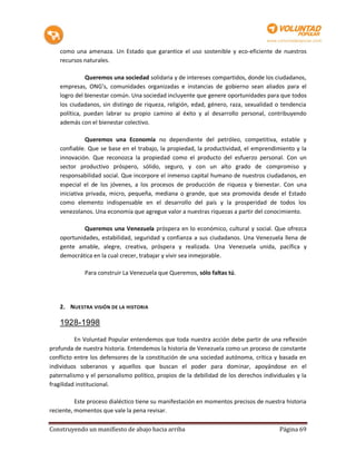 como una amenaza. Un Estado que garantice el uso sostenible y eco-eficiente de nuestros
    recursos naturales.

              Queremos una sociedad solidaria y de intereses compartidos, donde los ciudadanos,
    empresas, ONG’s, comunidades organizadas e instancias de gobierno sean aliados para el
    logro del bienestar común. Una sociedad incluyente que genere oportunidades para que todos
    los ciudadanos, sin distingo de riqueza, religión, edad, género, raza, sexualidad o tendencia
    política, puedan labrar su propio camino al éxito y al desarrollo personal, contribuyendo
    además con el bienestar colectivo.

               Queremos una Economía no dependiente del petróleo, competitiva, estable y
    confiable. Que se base en el trabajo, la propiedad, la productividad, el emprendimiento y la
    innovación. Que reconozca la propiedad como el producto del esfuerzo personal. Con un
    sector productivo próspero, sólido, seguro, y con un alto grado de compromiso y
    responsabilidad social. Que incorpore el inmenso capital humano de nuestros ciudadanos, en
    especial el de los jóvenes, a los procesos de producción de riqueza y bienestar. Con una
    iniciativa privada, micro, pequeña, mediana o grande, que sea promovida desde el Estado
    como elemento indispensable en el desarrollo del país y la prosperidad de todos los
    venezolanos. Una economía que agregue valor a nuestras riquezas a partir del conocimiento.

             Queremos una Venezuela próspera en lo económico, cultural y social. Que ofrezca
    oportunidades, estabilidad, seguridad y confianza a sus ciudadanos. Una Venezuela llena de
    gente amable, alegre, creativa, próspera y realizada. Una Venezuela unida, pacífica y
    democrática en la cual crecer, trabajar y vivir sea inmejorable.

             Para construir La Venezuela que Queremos, sólo faltas tú.




   2. NUESTRA VISIÓN DE LA HISTORIA

   1928-1998

          En Voluntad Popular entendemos que toda nuestra acción debe partir de una reflexión
profunda de nuestra historia. Entendemos la historia de Venezuela como un proceso de constante
conflicto entre los defensores de la constitución de una sociedad autónoma, crítica y basada en
individuos soberanos y aquellos que buscan el poder para dominar, apoyándose en el
paternalismo y el personalismo político, propios de la debilidad de los derechos individuales y la
fragilidad institucional.

          Este proceso dialéctico tiene su manifestación en momentos precisos de nuestra historia
reciente, momentos que vale la pena revisar.

Construyendo un manifiesto de abajo hacia arriba                                       Página 69
 