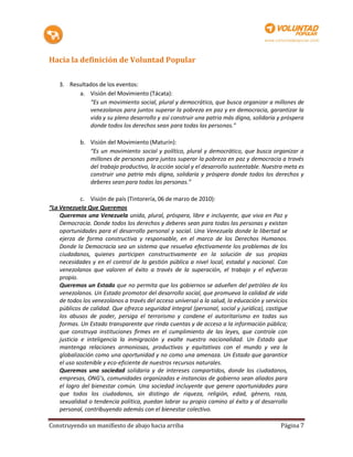 Hacia la definición de Voluntad Popular

    3. Resultados de los eventos:
          a. Visión del Movimiento (Tácata):
               “Es un movimiento social, plural y democrático, que busca organizar a millones de
               venezolanos para juntos superar la pobreza en paz y en democracia, garantizar la
               vida y su pleno desarrollo y así construir una patria más digna, solidaria y próspera
               donde todos los derechos sean para todas las personas."

            b. Visión del Movimiento (Maturín):
               “Es un movimiento social y político, plural y democrático, que busca organizar a
               millones de personas para juntos superar la pobreza en paz y democracia a través
               del trabajo productivo, la acción social y el desarrollo sustentable. Nuestra meta es
               construir una patria más digna, solidaria y próspera donde todos los derechos y
               deberes sean para todas las personas.”

             c. Visión de país (Tintorería, 06 de marzo de 2010):
“La Venezuela Que Queremos
    Queremos una Venezuela unida, plural, próspera, libre e incluyente, que viva en Paz y
    Democracia. Donde todos los derechos y deberes sean para todas las personas y existan
    oportunidades para el desarrollo personal y social. Una Venezuela donde la libertad se
    ejerza de forma constructiva y responsable, en el marco de los Derechos Humanos.
    Donde la Democracia sea un sistema que resuelva efectivamente los problemas de los
    ciudadanos, quienes participen constructivamente en la solución de sus propias
    necesidades y en el control de la gestión pública a nivel local, estadal y nacional. Con
    venezolanos que valoren el éxito a través de la superación, el trabajo y el esfuerzo
    propio.
    Queremos un Estado que no permita que los gobiernos se adueñen del petróleo de los
    venezolanos. Un Estado promotor del desarrollo social, que promueva la calidad de vida
    de todos los venezolanos a través del acceso universal a la salud, la educación y servicios
    públicos de calidad. Que ofrezca seguridad integral (personal, social y jurídica), castigue
    los abusos de poder, persiga el terrorismo y condene el autoritarismo en todas sus
    formas. Un Estado transparente que rinda cuentas y de acceso a la información pública;
    que construya instituciones firmes en el cumplimiento de las leyes, que controle con
    justicia e inteligencia la inmigración y exalte nuestra nacionalidad. Un Estado que
    mantenga relaciones armoniosas, productivas y equitativas con el mundo y vea la
    globalización como una oportunidad y no como una amenaza. Un Estado que garantice
    el uso sostenible y eco-eficiente de nuestros recursos naturales.
    Queremos una sociedad solidaria y de intereses compartidos, donde los ciudadanos,
    empresas, ONG’s, comunidades organizadas e instancias de gobierno sean aliados para
    el logro del bienestar común. Una sociedad incluyente que genere oportunidades para
    que todos los ciudadanos, sin distingo de riqueza, religión, edad, género, raza,
    sexualidad o tendencia política, puedan labrar su propio camino al éxito y al desarrollo
    personal, contribuyendo además con el bienestar colectivo.

Construyendo un manifiesto de abajo hacia arriba                                            Página 7
 