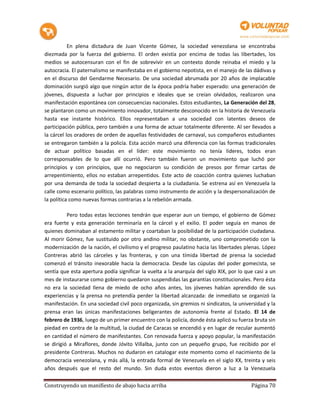 En plena dictadura de Juan Vicente Gómez, la sociedad venezolana se encontraba
diezmada por la fuerza del gobierno. El orden existía por encima de todas las libertades, los
medios se autocensuran con el fin de sobrevivir en un contexto donde reinaba el miedo y la
autocracia. El paternalismo se manifestaba en el gobierno nepotista, en el manejo de las dádivas y
en el discurso del Gendarme Necesario. De una sociedad abrumada por 20 años de implacable
dominación surgió algo que ningún actor de la época podría haber esperado: una generación de
jóvenes, dispuesta a luchar por principios e ideales que se creían olvidados, realizaron una
manifestación espontánea con consecuencias nacionales. Estos estudiantes, La Generación del 28,
se plantaron como un movimiento innovador, totalmente desconocido en la historia de Venezuela
hasta ese instante histórico. Ellos representaban a una sociedad con latentes deseos de
participación pública, pero también a una forma de actuar totalmente diferente. Al ser llevados a
la cárcel los oradores de orden de aquellas festividades de carnaval, sus compañeros estudiantes
se entregaron también a la policía. Esta acción marcó una diferencia con las formas tradicionales
de actuar político basadas en el líder: este movimiento no tenía líderes, todos eran
corresponsables de lo que allí ocurrió. Pero también fueron un movimiento que luchó por
principios y con principios, que no negociaron su condición de presos por firmar cartas de
arrepentimiento, ellos no estaban arrepentidos. Este acto de coacción contra quienes luchaban
por una demanda de toda la sociedad despierta a la ciudadanía. Se estrena así en Venezuela la
calle como escenario político, las palabras como instrumento de acción y la despersonalización de
la política como nuevas formas contrarias a la rebelión armada.

          Pero todas estas lecciones tendrán que esperar aun un tiempo, el gobierno de Gómez
era fuerte y esta generación terminaría en la cárcel y el exilio. El poder seguía en manos de
quienes dominaban al estamento militar y coartaban la posibilidad de la participación ciudadana.
Al morir Gómez, fue sustituido por otro andino militar, no obstante, uno comprometido con la
modernización de la nación, el civilismo y el progreso paulatino hacia las libertades plenas. López
Contreras abrió las cárceles y las fronteras, y con una tímida libertad de prensa la sociedad
comenzó el tránsito inexorable hacia la democracia. Desde las cúpulas del poder gomecista, se
sentía que esta apertura podía significar la vuelta a la anarquía del siglo XIX, por lo que casi a un
mes de instaurarse como gobierno quedaron suspendidas las garantías constitucionales. Pero ésta
no era la sociedad llena de miedo de ocho años antes, los jóvenes habían aprendido de sus
experiencias y la prensa no pretendía perder la libertad alcanzada: de inmediato se organizó la
manifestación. En una sociedad civil poco organizada, sin gremios ni sindicatos, la universidad y la
prensa eran las únicas manifestaciones beligerantes de autonomía frente al Estado. El 14 de
febrero de 1936, luego de un primer encuentro con la policía, donde ésta aplicó su fuerza bruta sin
piedad en contra de la multitud, la ciudad de Caracas se encendió y en lugar de recular aumentó
en cantidad el número de manifestantes. Con renovada fuerza y apoyo popular, la manifestación
se dirigió a Miraflores, donde Jóvito Villalba, junto con un pequeño grupo, fue recibido por el
presidente Contreras. Muchos no dudaron en catalogar este momento como el nacimiento de la
democracia venezolana, y más allá, la entrada formal de Venezuela en el siglo XX, treinta y seis
años después que el resto del mundo. Sin duda estos eventos dieron a luz a la Venezuela

Construyendo un manifiesto de abajo hacia arriba                                          Página 70
 