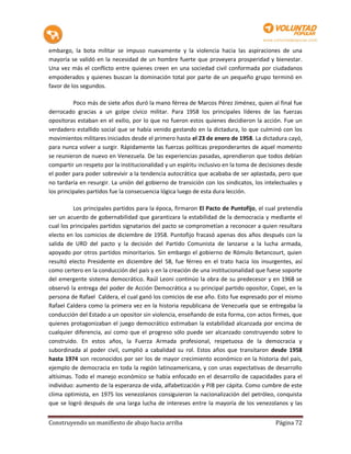 embargo, la bota militar se impuso nuevamente y la violencia hacia las aspiraciones de una
mayoría se validó en la necesidad de un hombre fuerte que proveyera prosperidad y bienestar.
Una vez más el conflicto entre quienes creen en una sociedad civil conformada por ciudadanos
empoderados y quienes buscan la dominación total por parte de un pequeño grupo terminó en
favor de los segundos.

          Poco más de siete años duró la mano férrea de Marcos Pérez Jiménez, quien al final fue
derrocado gracias a un golpe cívico militar. Para 1958 los principales líderes de las fuerzas
opositoras estaban en el exilio, por lo que no fueron estos quienes decidieron la acción. Fue un
verdadero estallido social que se había venido gestando en la dictadura, lo que culminó con los
movimientos militares iniciados desde el primero hasta el 23 de enero de 1958. La dictadura cayó,
para nunca volver a surgir. Rápidamente las fuerzas políticas preponderantes de aquel momento
se reunieron de nuevo en Venezuela. De las experiencias pasadas, aprendieron que todos debían
compartir un respeto por la institucionalidad y un espíritu inclusivo en la toma de decisiones desde
el poder para poder sobrevivir a la tendencia autocrática que acababa de ser aplastada, pero que
no tardaría en resurgir. La unión del gobierno de transición con los sindicatos, los intelectuales y
los principales partidos fue la consecuencia lógica luego de esta dura lección.

          Los principales partidos para la época, firmaron El Pacto de Puntofijo, el cual pretendía
ser un acuerdo de gobernabilidad que garantizara la estabilidad de la democracia y mediante el
cual los principales partidos signatarios del pacto se comprometían a reconocer a quien resultara
electo en los comicios de diciembre de 1958. Puntofijo fracasó apenas dos años después con la
salida de URD del pacto y la decisión del Partido Comunista de lanzarse a la lucha armada,
apoyado por otros partidos minoritarios. Sin embargo el gobierno de Rómulo Betancourt, quien
resultó electo Presidente en diciembre del 58, fue férreo en el trato hacia los insurgentes, así
como certero en la conducción del país y en la creación de una institucionalidad que fuese soporte
del emergente sistema democrático. Raúl Leoni continúo la obra de su predecesor y en 1968 se
observó la entrega del poder de Acción Democrática a su principal partido opositor, Copei, en la
persona de Rafael Caldera, el cual ganó los comicios de ese año. Esto fue expresado por el mismo
Rafael Caldera como la primera vez en la historia republicana de Venezuela que se entregaba la
conducción del Estado a un opositor sin violencia, enseñando de esta forma, con actos firmes, que
quienes protagonizaban el juego democrático estimaban la estabilidad alcanzada por encima de
cualquier diferencia, así como que el progreso sólo puede ser alcanzado construyendo sobre lo
construido. En estos años, la Fuerza Armada profesional, respetuosa de la democracia y
subordinada al poder civil, cumplió a cabalidad su rol. Estos años que transitaron desde 1958
hasta 1974 son reconocidos por ser los de mayor crecimiento económico en la historia del país,
ejemplo de democracia en toda la región latinoamericana, y con unas expectativas de desarrollo
altísimas. Todo el manejo económico se había enfocado en el desarrollo de capacidades para el
individuo: aumento de la esperanza de vida, alfabetización y PIB per cápita. Como cumbre de este
clima optimista, en 1975 los venezolanos consiguieron la nacionalización del petróleo, conquista
que se logró después de una larga lucha de intereses entre la mayoría de los venezolanos y las


Construyendo un manifiesto de abajo hacia arriba                                         Página 72
 