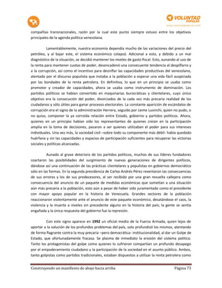 compañías transnacionales, razón por la cual este punto siempre estuvo entre los objetivos
principales de la agenda política venezolana.

          Lamentablemente, nuestra economía dependía mucho de las variaciones del precio del
petróleo, y al bajar este, el sistema económico colapsó. Adicional a esto, y debido a un mal
diagnóstico de la situación, se decidió mantener los niveles de gasto fiscal. Esto, aunando al uso de
la renta para mantener cuotas de poder, desencadenó una consecuente tendencia al despilfarro y
a la corrupción, así como el incentivo para desinflar las capacidades productivas del venezolano,
alentado por el discurso populista que instaba a la población a esperar una vida fácil auspiciada
por las bondades de la renta petrolera. En definitiva, lo que en un principio se usaba como
promotor y creador de capacidades, ahora se usaba como instrumento de dominación. Los
partidos políticos se habían convertido en maquinarias burocráticas y clientelares, cuyo único
objetivo era la consecución del poder, divorciados de la cada vez más precaria realidad de los
ciudadanos y sólo útiles para ganar procesos electorales. La constante aparición de escándalos de
corrupción era el signo de la administración Herrera, seguido por Jaime Lusinchi, quien no pudo, o
no quiso, componer la ya corroída relación entre Estado, gobierno y partidos políticos. Ahora,
quienes en un principio habían sido los representantes de quienes creían en la participación
amplia en la toma de decisiones, pasaron a ser quienes utilizaban el poder para sus intereses
individuales. Una vez más, la sociedad civil –sobre todo su componente más débil- había quedado
huérfana y sin las capacidades y espacios de participación suficientes para recuperar las victorias
sociales y políticas alcanzadas.

          Aunado al grave deterioro de los partidos políticos, muchos de sus líderes fundadores
coartaron las posibilidades del surgimiento de nuevas generaciones de dirigentes políticos,
dándose así una continuación de las prácticas clientelares y populistas en gobiernos democrático
sólo en las formas. En la segunda presidencia de Carlos Andrés Pérez reventaron las consecuencias
de sus errores y los de sus predecesores, al ser recibido por una gran revuelta callejera como
consecuencia del anuncio de un paquete de medidas económicas que sometían a una situación
aún más precaria a la población, esto aún a pesar de haber sido juramentado como el presidente
con mayor apoyo popular en la historia de Venezuela. Grandes sectores de la población
reaccionaron violentamente ante el anuncio de este paquete económico, desatándose el caos, la
violencia y la muerte a niveles sin precedente alguno en la historia del país; la gente se sentía
engañada y la única respuesta del gobierno fue la represión.

         Con este signo aparece en 1992 un oficial medio de la Fuerza Armada, quien lejos de
aportar a la solución de los profundos problemas del país, solo profundizó los mismos, atentando
de forma flagrante contra la muy precaria –pero democrática- institucionalidad, al dar un Golpe de
Estado, que afortunadamente fracasa. Se plasma de inmediato la erosión del sistema político.
Tanto los protagonistas del golpe como quienes lo sufrieron compartían un profundo desapego
por el empoderamiento ciudadano y la participación de la sociedad en el asunto público. Ambos,
tanto golpistas como partidos tradicionales, estaban dispuestos a utilizar la renta petrolera como


Construyendo un manifiesto de abajo hacia arriba                                          Página 73
 
