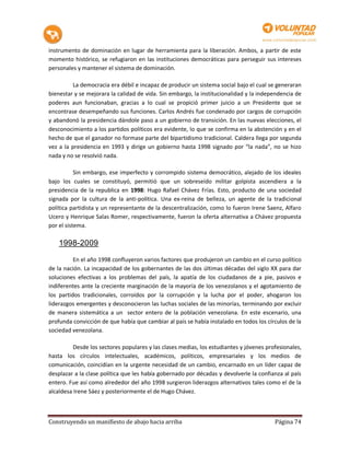 instrumento de dominación en lugar de herramienta para la liberación. Ambos, a partir de este
momento histórico, se refugiaron en las instituciones democráticas para perseguir sus intereses
personales y mantener el sistema de dominación.

          La democracia era débil e incapaz de producir un sistema social bajo el cual se generaran
bienestar y se mejorara la calidad de vida. Sin embargo, la institucionalidad y la independencia de
poderes aun funcionaban, gracias a lo cual se propició primer juicio a un Presidente que se
encontrase desempeñando sus funciones. Carlos Andrés fue condenado por cargos de corrupción
y abandonó la presidencia dándole paso a un gobierno de transición. En las nuevas elecciones, el
desconocimiento a los partidos políticos era evidente, lo que se confirma en la abstención y en el
hecho de que el ganador no formase parte del bipartidismo tradicional. Caldera llega por segunda
vez a la presidencia en 1993 y dirige un gobierno hasta 1998 signado por “la nada”, no se hizo
nada y no se resolvió nada.

           Sin embargo, ese imperfecto y corrompido sistema democrático, alejado de los ideales
bajo los cuales se constituyó, permitió que un sobreseído militar golpista ascendiera a la
presidencia de la republica en 1998: Hugo Rafael Chávez Frías. Esto, producto de una sociedad
signada por la cultura de la anti-política. Una ex-reina de belleza, un agente de la tradicional
política partidista y un representante de la descentralización, como lo fueron Irene Saenz, Alfaro
Ucero y Henrique Salas Romer, respectivamente, fueron la oferta alternativa a Chávez propuesta
por el sistema.

    1998-2009

          En el año 1998 confluyeron varios factores que produjeron un cambio en el curso político
de la nación. La incapacidad de los gobernantes de las dos últimas décadas del siglo XX para dar
soluciones efectivas a los problemas del país, la apatía de los ciudadanos de a pie, pasivos e
indiferentes ante la creciente marginación de la mayoría de los venezolanos y el agotamiento de
los partidos tradicionales, corroídos por la corrupción y la lucha por el poder, ahogaron los
liderazgos emergentes y desconocieron las luchas sociales de las minorías, terminando por excluir
de manera sistemática a un sector entero de la población venezolana. En este escenario, una
profunda convicción de que había que cambiar al país se había instalado en todos los círculos de la
sociedad venezolana.

          Desde los sectores populares y las clases medias, los estudiantes y jóvenes profesionales,
hasta los círculos intelectuales, académicos, políticos, empresariales y los medios de
comunicación, coincidían en la urgente necesidad de un cambio, encarnado en un líder capaz de
desplazar a la clase política que les había gobernado por décadas y devolverle la confianza al país
entero. Fue así como alrededor del año 1998 surgieron liderazgos alternativos tales como el de la
alcaldesa Irene Sáez y posteriormente el de Hugo Chávez.



Construyendo un manifiesto de abajo hacia arriba                                         Página 74
 