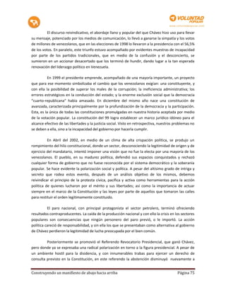 El discurso reivindicativo, el abordaje llano y popular del que Chávez hizo uso para llevar
su mensaje, potenciado por los medios de comunicación, lo llevó a ganarse la simpatía y los votos
de millones de venezolanos, que en las elecciones de 1998 lo llevaron a la presidencia con el 56,5%
de los votos. En paralelo, este triunfo estuvo acompañado por evidentes muestras de incapacidad
por parte de los partidos tradicionales, que en medio de la confusión y el desconcierto, se
sumieron en un accionar desacertado que los terminó de hundir, dando lugar a la tan esperada
renovación del liderazgo político en Venezuela.

           En 1999 el presidente emprende, acompañado de una mayoría importante, un proyecto
que para ese momento simbolizaba el cambio que los venezolanos exigían: una constituyente, y
con ella la posibilidad de superar los males de la corrupción; la ineficiencia administrativa; los
errores estratégicos en la conducción del estado; y la enorme exclusión social que la democracia
“cuarto-republicana” había amasado. En diciembre del mismo año nace una constitución de
avanzada, caracterizada principalmente por la profundización de la democracia y la participación.
Esta, es la única de todas las constituciones promulgadas en nuestra historia aceptada por medio
de la votación popular. La constitución del 99 logra establecer un marco jurídico idóneo para el
alcance efectivo de las libertades y la justicia social. Visto en retrospectiva, nuestros problemas no
se deben a ella, sino a la incapacidad del gobierno por hacerla cumplir.

          En Abril del 2002, en medio de un clima de alta crispación política, se produjo un
rompimiento del hilo constitucional, donde un sector, desconociendo la legitimidad de origen y de
ejercicio del mandatario, intentó imponer una visión que no fue la electa por una mayoría de los
venezolanos. El pueblo, en su madurez política, defendió sus espacios conquistados y rechazó
cualquier forma de gobierno que no fuese reconocida por el sistema democrático y la soberanía
popular. Se hace evidente la polarización social y política. A pesar del altísimo grado de intriga y
secreto que rodea estos evento, después de un análisis objetivo de los mismos, debemos
reivindicar el principio de la protesta cívica, pacífica y activa como herramientas para la acción
política de quienes lucharon por el mérito y sus libertades; así como la importancia de actuar
siempre en el marco de la Constitución y las leyes por parte de aquellos que tomaron las calles
para restituir el orden legítimamente constituido.

          El paro nacional, con principal protagonista el sector petrolero, terminó ofreciendo
resultados contraproducentes. La caída de la producción nacional y con ello la crisis en los sectores
populares son consecuencias que ningún personero del paro previó, o le importó. La acción
política careció de responsabilidad, y sin ella los que se presentaban como alternativa al gobierno
de Chávez perdieron la legitimidad de lucha preocupada por el bien común.

         Posteriormente se promovió el Referendo Revocatorio Presidencial, que ganó Chávez,
pero donde ya se expresaba una radical polarización en torno a la figura presidencial. A pesar de
un ambiente hostil para la disidencia, y con innumerables trabas para ejercer un derecho de
consulta previsto en la Constitución, en este referendo la abstención disminuyó nuevamente a


Construyendo un manifiesto de abajo hacia arriba                                           Página 75
 