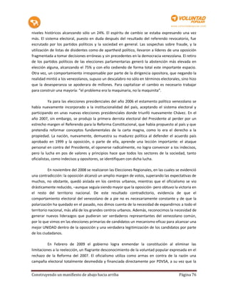 niveles históricos alcanzando sólo un 24%. El espíritu de cambio se estaba expresando una vez
más. El sistema electoral, puesto en duda después del resultado del referendo revocatorio, fue
escrutado por los partidos políticos y la sociedad en general. Las sospechas sobre fraude, y la
utilización de listas de disidentes como de apartheid político, llevaron a líderes de una oposición
fragmentada a tomar decisiones erróneas y sin precedentes en la democracia venezolana. El retiro
de los partidos políticos de las elecciones parlamentarias generó la abstención más elevada en
elección alguna, alcanzando el 75% y con ello cediendo de forma total este importante espacio.
Otra vez, un comportamiento irresponsable por parte de la dirigencia opositora, que negando la
realidad mintió a los venezolanos, supuso un descalabro no sólo en términos electorales, sino hizo
que la desesperanza se apoderara de millones. Para capitalizar el cambio es necesario trabajar
para construir una mayoría: “el problema era la maquinaria, no la maquinita”.

           Ya para las elecciones presidenciales del año 2006 el estamento político venezolano se
había nuevamente incorporado a la institucionalidad del país, aceptando el sistema electoral y
participando en unas nuevas elecciones presidenciales donde triunfó nuevamente Chávez. En el
año 2007, sin embargo, se produjo la primera derrota electoral del Presidente al perder por un
estrecho margen el Referendo para la Reforma Constitucional, que había propuesto al país y que
pretendía reformar conceptos fundamentales de la carta magna, como lo era el derecho a la
propiedad. La nación, nuevamente, demuestra su madurez política al defender el acuerdo país
aprobado en 1999 y la oposición, o parte de ella, aprende una lección importante: el ataque
personal en contra del Presidente, el oponerse radicalmente, no logra convencer a los indecisos,
pero la lucha en pos de valores y principios hace que todos los sectores de la sociedad, tanto
oficialistas, como indecisos y opositores, se identifiquen con dicha lucha.

           En noviembre del 2008 se realizaron las Elecciones Regionales, en las cuales se evidenció
una contradicción: la oposición alcanzó un amplio margen de votos, superando las expectativas de
muchos, no obstante, quedó aislada en los centros urbanos, mientras que el oficialismo se vio
drásticamente reducido, –aunque seguía siendo mayor que la oposición- pero obtuvo la victoria en
el resto del territorio nacional. De este resultado contradictorio, evidencia de que el
comportamiento electoral del venezolano de a pie no es necesariamente constante y de que la
polarización ha quedado en el pasado, nos dimos cuenta de la necesidad de expandirnos a todo el
territorio nacional, más allá de los grandes centros urbanos. Además, reconocimos la necesidad de
generar nuevos liderazgos que pudieran ser verdaderos representantes del venezolano común,
por lo que vimos en las elecciones primarias de candidatos un mecanismo eficaz para alcanzar una
mejor UNIDAD dentro de la oposición y una verdadera legitimización de los candidatos por parte
de los ciudadanos.

          En Febrero de 2009 el gobierno logra enmendar la constitución al eliminar las
limitaciones a la reelección, un flagrante desconocimiento de la voluntad popular expresada en el
rechazo de la Reforma del 2007. El oficialismo utiliza como armas en contra de la razón una
campaña electoral totalmente desmedida y financiada directamente por PDVSA, a su vez que la


Construyendo un manifiesto de abajo hacia arriba                                         Página 76
 