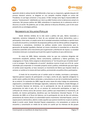oposición olvida la valiosa lección del Referendo y hace que su maquinaria, agotada después del
proceso electoral anterior, se desgaste en una campaña simplista dirigida en contra del
Presidente, lo cual logra convencer a muy pocos. El líder emerge como figura imprescindible del
proceso “revolucionario”, debilitando aun más la ya débil frontera entre la democracia actual y la
autocracia. Del proceso político del 2009, entendimos la importancia de la coherencia entre el
discurso y la acción. No podemos, por un lado, adversar el discurso oficialista, y por el otro sacar
provecho de sus estrategias políticas.

    NACIMIENTO DE VOLUNTAD POPULAR

          Desde distintos ámbitos de la vida social y política del país, líderes nacionales y
regionales, veníamos trabajando en favor de una sociedad más plural, democrática, justa y
participativa. Entre tanto, un amplio sector de la sociedad venezolana movilizaba su opinión hacia
un punto de encuentro y conciliación de propuestas políticas ante las ofertas políticas antagónicas.
Venezolanos y venezolanas, reivindican las políticas sociales como instrumentos para la
generación de equidad, igualdad y libertad; así mismo reivindican la necesidad de un desarrollo
productivo sostenible como instrumento para la generación y distribución de riqueza. La sociedad
venezolana clama por un proyecto que le permita superar la pobreza en paz y democracia.

          En enero de 2009, líderes nacionales, entre los que nos contamos dirigentes del
movimiento estudiantil, políticos, líderes comunitarios, académicos y líderes gremiales, nos
congregamos en Tácata. Dicho congreso lo denominamos el “1er Encuentro por el Cambio Social”
y con la consigna: “de la indignación a la acción”, decidimos recorrer el país con el fin de sumar
voluntades para emprender un innovador proyecto social y político, entendiendo que para lograr
el cambio social requerido, se hace necesario un movimiento de líderes que impulsen desde su
accionar un cambio en la manera de hacer política, promoviendo una política ética y participativa.

          A través de los encuentros por el cambio social en estados, municipios y parroquias,
logramos generar espacios de participación a lo largo y ancho de país, logrando amalgamar la
acción social y política de líderes sectoriales y comunitarios en pro de la transformación positiva
de su entorno. En noviembre de 2009, luego de varios meses de arduo trabajo de avistamiento,
organización y consolidación de liderazgos regionales, realizamos en Maturín, Estado Monagas, el
1er Encuentro Nacional de Activistas, con la participación de más de quinientos activistas
provenientes de todo el país, allí, en un proceso de construcción participativa, se logró la
unificación de criterios acerca del accionar social y político que emprendería el movimiento, allí
también, de manera participativa, decidimos que nos llamaríamos Voluntad Popular. El 5 de
diciembre de 2009, en el fórum de Valencia, con la participación de más de diez mil activistas,
presentamos de manera oficial a la colectividad nuestro movimiento: Voluntad Popular, como un
espacio plural y democrático, abierto a todos aquellos que quieran transformar el país en positivo,
desde la acción social. Desde Voluntad Popular proponemos a los venezolanos un camino de
encuentro y concertación en medio de las luchas sin cuartel por los intereses de dos grupos


Construyendo un manifiesto de abajo hacia arriba                                         Página 77
 