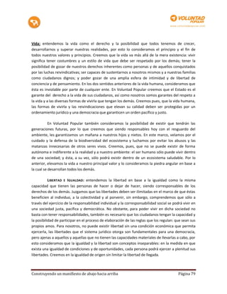 Vida: entendemos la vida como el derecho y la posibilidad que todos tenemos de crecer,
desarrollarnos y superar nuestras realidades, por esto lo consideramos el principio y el fin de
todos nuestros valores y principios. Creemos que la vida va más allá de la mera existencia: vivir
significa tener costumbres y un estilo de vida que debe ser respetado por los demás; tener la
posibilidad de gozar de nuestros derechos inherentes como personas y de aquellos conquistados
por las luchas reivindicativas; ser capaces de sustentarnos a nosotros mismos y a nuestras familias
como ciudadanos dignos; y poder gozar de una amplia esfera de intimidad y de libertad de
conciencia y de pensamiento. En los dos sentidos anteriores de la vida humana, consideramos que
ésta es inviolable por parte de cualquier ente. En Voluntad Popular creemos que el Estado es el
garante del derecho a la vida de sus ciudadanos, así como nosotros somos garantes del respeto a
la vida y a las diversas formas de vivirla que tengan los demás. Creemos pues, que la vida humana,
las formas de vivirla y las reivindicaciones que elevan su calidad deben ser protegidas por un
ordenamiento jurídico y una democracia que garanticen un orden pacífico y justo.

           En Voluntad Popular también consideramos la posibilidad de existir que tendrán las
generaciones futuras, por lo que creemos que siendo responsables hoy con el resguardo del
ambiente, les garantizamos un mañana a nuestros hijos y nietos. En este marco, velamos por el
cuidado y la defensa de la biodiversidad del ecosistema y luchamos por evitar los abusos y las
matanzas innecesarias de otros seres vivos. Creemos, pues, que no se puede existir de forma
autónoma e indiferente a la realidad y a nuestro ambiente: el ser humano sólo puede vivir dentro
de una sociedad; y ésta, a su vez, sólo podrá existir dentro de un ecosistema saludable. Por lo
anterior, elevamos la vida a nuestro principal valor y lo consideramos la piedra angular en base a
la cual se desarrollan todos los demás.

           LIBERTAD E IGUALDAD : entendemos la libertad en base a la igualdad como la misma
capacidad que tienen las personas de hacer o dejar de hacer, siendo corresponsables de los
derechos de los demás. Juzgamos que las libertades deben ser ilimitadas en el marco de que éstas
beneficien al individuo, a la colectividad y al porvenir, sin embargo, comprendemos que sólo a
través del ejercicio de la responsabilidad individual y la corresponsabilidad social se podrá vivir en
una sociedad justa, pacífica y democrática. No obstante, para poder vivir en dicha sociedad no
basta con tener responsabilidades, también es necesario que los ciudadanos tengan la capacidad y
la posibilidad de participar en el proceso de elaboración de las reglas que los regulan: que sean sus
propios amos. Para nosotros, no puede existir libertad sin una condición económica que permita
ejercerla, las libertades que el sistema jurídico otorga son fundamentales para una democracia,
pero ajenas a aquellos y aquellas que no tienen las capacidades materiales de llevarlas a cabo, por
esto consideramos que la igualdad y la libertad son conceptos inseparables: en la medida en que
exista una igualdad de condiciones y de oportunidades, cada persona podrá ejercer a plenitud sus
libertades. Creemos en la igualdad de origen sin limitar la libertad de llegada.



Construyendo un manifiesto de abajo hacia arriba                                           Página 79
 