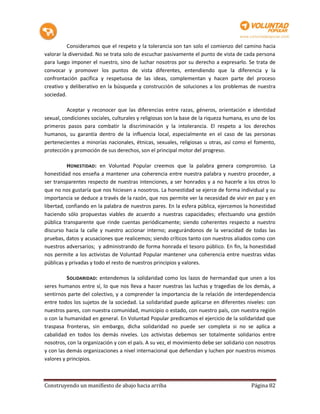 Consideramos que el respeto y la tolerancia son tan solo el comienzo del camino hacia
valorar la diversidad. No se trata solo de escuchar pasivamente el punto de vista de cada persona
para luego imponer el nuestro, sino de luchar nosotros por su derecho a expresarlo. Se trata de
convocar y promover los puntos de vista diferentes, entendiendo que la diferencia y la
confrontación pacífica y respetuosa de las ideas, complementan y hacen parte del proceso
creativo y deliberativo en la búsqueda y construcción de soluciones a los problemas de nuestra
sociedad.

          Aceptar y reconocer que las diferencias entre razas, géneros, orientación e identidad
sexual, condiciones sociales, culturales y religiosas son la base de la riqueza humana, es uno de los
primeros pasos para combatir la discriminación y la intolerancia. El respeto a los derechos
humanos, su garantía dentro de la influencia local, especialmente en el caso de las personas
pertenecientes a minorías nacionales, étnicas, sexuales, religiosas u otras, así como el fomento,
protección y promoción de sus derechos, son el principal motor del progreso.

          HONESTIDAD : en Voluntad Popular creemos que la palabra genera compromiso. La
honestidad nos enseña a mantener una coherencia entre nuestra palabra y nuestro proceder, a
ser transparentes respecto de nuestras intenciones, a ser honrados y a no hacerle a los otros lo
que no nos gustaría que nos hiciesen a nosotros. La honestidad se ejerce de forma individual y su
importancia se deduce a través de la razón, que nos permite ver la necesidad de vivir en paz y en
libertad, confiando en la palabra de nuestros pares. En la esfera pública, ejercemos la honestidad
haciendo sólo propuestas viables de acuerdo a nuestras capacidades; efectuando una gestión
pública transparente que rinde cuentas periódicamente; siendo coherentes respecto a nuestro
discurso hacia la calle y nuestro accionar interno; asegurándonos de la veracidad de todas las
pruebas, datos y acusaciones que realicemos; siendo críticos tanto con nuestros aliados como con
nuestros adversarios; y administrando de forma honrada el tesoro público. En fin, la honestidad
nos permite a los activistas de Voluntad Popular mantener una coherencia entre nuestras vidas
públicas y privadas y todo el resto de nuestros principios y valores.

          SOLIDARIDAD: entendemos la solidaridad como los lazos de hermandad que unen a los
seres humanos entre sí, lo que nos lleva a hacer nuestras las luchas y tragedias de los demás, a
sentirnos parte del colectivo, y a comprender la importancia de la relación de interdependencia
entre todos los sujetos de la sociedad. La solidaridad puede aplicarse en diferentes niveles: con
nuestros pares, con nuestra comunidad, municipio o estado, con nuestro país, con nuestra región
o con la humanidad en general. En Voluntad Popular predicamos el ejercicio de la solidaridad que
traspasa fronteras, sin embargo, dicha solidaridad no puede ser completa si no se aplica a
cabalidad en todos los demás niveles. Los activistas debemos ser totalmente solidarios entre
nosotros, con la organización y con el país. A su vez, el movimiento debe ser solidario con nosotros
y con las demás organizaciones a nivel internacional que defiendan y luchen por nuestros mismos
valores y principios.



Construyendo un manifiesto de abajo hacia arriba                                          Página 82
 