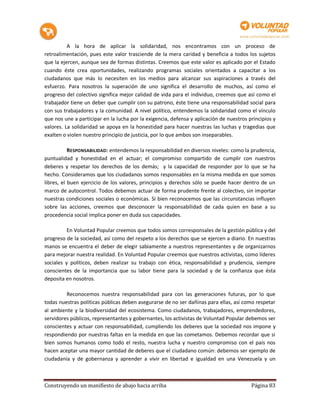 A la hora de aplicar la solidaridad, nos encontramos con un proceso de
retroalimentación, pues este valor trasciende de la mera caridad y beneficia a todos los sujetos
que la ejercen, aunque sea de formas distintas. Creemos que este valor es aplicado por el Estado
cuando éste crea oportunidades, realizando programas sociales orientados a capacitar a los
ciudadanos que más lo necesiten en los medios para alcanzar sus aspiraciones a través del
esfuerzo. Para nosotros la superación de uno significa el desarrollo de muchos, así como el
progreso del colectivo significa mejor calidad de vida para el individuo, creemos que así como el
trabajador tiene un deber que cumplir con su patrono, éste tiene una responsabilidad social para
con sus trabajadores y la comunidad. A nivel político, entendemos la solidaridad como el vínculo
que nos une a participar en la lucha por la exigencia, defensa y aplicación de nuestros principios y
valores. La solidaridad se apoya en la honestidad para hacer nuestras las luchas y tragedias que
exalten o violen nuestro principio de justicia, por lo que ambos son inseparables.

           RESPONSABILIDAD: entendemos la responsabilidad en diversos niveles: como la prudencia,
puntualidad y honestidad en el actuar; el compromiso compartido de cumplir con nuestros
deberes y respetar los derechos de los demás; y la capacidad de responder por lo que se ha
hecho. Consideramos que los ciudadanos somos responsables en la misma medida en que somos
libres, el buen ejercicio de los valores, principios y derechos sólo se puede hacer dentro de un
marco de autocontrol. Todos debemos actuar de forma prudente frente al colectivo, sin importar
nuestras condiciones sociales o económicas. Si bien reconocemos que las circunstancias influyen
sobre las acciones, creemos que desconocer la responsabilidad de cada quien en base a su
procedencia social implica poner en duda sus capacidades.

          En Voluntad Popular creemos que todos somos corresponsales de la gestión pública y del
progreso de la sociedad, así como del respeto a los derechos que se ejercen a diario. En nuestras
manos se encuentra el deber de elegir sabiamente a nuestros representantes y de organizarnos
para mejorar nuestra realidad. En Voluntad Popular creemos que nuestros activistas, como líderes
sociales y políticos, deben realizar su trabajo con ética, responsabilidad y prudencia, siempre
conscientes de la importancia que su labor tiene para la sociedad y de la confianza que ésta
deposita en nosotros.

         Reconocemos nuestra responsabilidad para con las generaciones futuras, por lo que
todas nuestras políticas públicas deben asegurarse de no ser dañinas para ellas, así como respetar
al ambiente y la biodiversidad del ecosistema. Como ciudadanos, trabajadores, emprendedores,
servidores públicos, representantes y gobernantes, los activistas de Voluntad Popular debemos ser
conscientes y actuar con responsabilidad, cumpliendo los deberes que la sociedad nos impone y
respondiendo por nuestras faltas en la medida en que las cometamos. Debemos recordar que si
bien somos humanos como todo el resto, nuestra lucha y nuestro compromiso con el país nos
hacen aceptar una mayor cantidad de deberes que el ciudadano común: debemos ser ejemplo de
ciudadanía y de gobernanza y aprender a vivir en libertad e igualdad en una Venezuela y un



Construyendo un manifiesto de abajo hacia arriba                                         Página 83
 