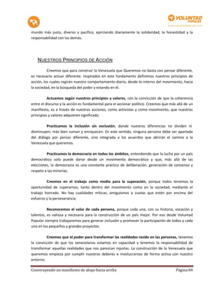 mundo más justo, diverso y pacífico, ejerciendo diariamente la solidaridad, la honestidad y la
responsabilidad con los demás.




   NUESTROS PRINCIPIOS DE ACCIÓN

          Creemos que para construir la Venezuela que Queremos no basta con pensar diferente,
es necesario actuar diferente. Inspirados en este fundamento definimos nuestros principios de
acción, los cuales regirán nuestro comportamiento diario, desde lo interno del movimiento, hacia
la sociedad, en la búsqueda del poder y estando en él.

          Actuamos según nuestros principios y valores, con la convicción de que la coherencia
entre el discurso y la acción es fundamental para el accionar político. Creemos que más allá de un
manifiesto, es a través de nuestras acciones, como activistas y como movimiento, que nuestros
principios y valores adquieren significado.

         Practicamos la inclusión sin exclusión, donde nuestras diferencias no dividen ni
disminuyen; más bien suman y enriquecen. En este sentido, ninguna persona debe ser apartada
del diálogo por pensar diferente, sino integrada a los acuerdos que abrirán el camino a la
Venezuela que queremos.

         Practicamos la democracia en todos los ámbitos, entendiendo que la lucha por un país
democrático solo puede darse desde un movimiento democrático y que, más allá de las
elecciones, la democracia es una constante práctica de deliberación, generación de consenso y
respeto a las minorías.

         Creemos en el trabajo como medio para la superación, porque todos tenemos la
oportunidad de superarnos, tanto dentro del movimiento como en la sociedad, mediante el
trabajo honrado. No hay cualidades míticas, amiguismos o cuotas que estén por encima del
esfuerzo y la perseverancia.

          Reconocemos el valor de cada persona, porque cada una, con su historia, vocación y
talentos, es valiosa y necesaria para la construcción de un país mejor. Por eso desde Voluntad
Popular siempre trabajaremos para generar inclusión y promover la participación de todos y cada
uno en los pequeños y grandes proyectos.

         Creemos que el poder para transformar las realidades reside en las personas, tenemos
la convicción de que los venezolanos estamos en capacidad y tenemos la responsabilidad de
transformar aquellas realidades que nos parezcan injustas. La construcción de la Venezuela que
queremos empieza por cumplir nuestros deberes e involucrarnos de forma activa con nuestro
entorno.

Construyendo un manifiesto de abajo hacia arriba                                       Página 84
 