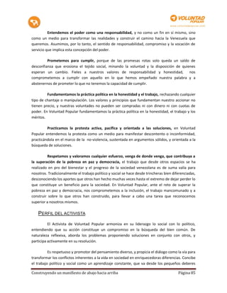 Entendemos el poder como una responsabilidad, y no como un fin en sí mismo, sino
como un medio para transformar las realidades y construir el camino hacia la Venezuela que
queremos. Asumimos, por lo tanto, el sentido de responsabilidad, compromiso y la vocación de
servicio que implica esta concepción del poder.

         Prometemos para cumplir, porque de las promesas rotas solo queda un saldo de
desconfianza que erosiona el tejido social, minando la voluntad y la disposición de quienes
esperan un cambio. Fieles a nuestros valores de responsabilidad y honestidad,           nos
comprometemos a cumplir con aquello en lo que hemos empeñado nuestra palabra y a
abstenernos de prometer lo que no tenemos la capacidad de cumplir.

         Fundamentamos la práctica política en la honestidad y el trabajo, rechazando cualquier
tipo de chantaje o manipulación. Los valores y principios que fundamentan nuestro accionar no
tienen precio, y nuestras voluntades no pueden ser compradas ni con dinero ni con cuotas de
poder. En Voluntad Popular fundamentamos la práctica política en la honestidad, el trabajo y los
méritos.

         Practicamos la protesta activa, pacífica y orientada a las soluciones, en Voluntad
Popular entendemos la protesta como un medio para manifestar descontento o inconformidad,
practicándola en el marco de la no-violencia, sustentada en argumentos sólidos, y orientada a la
búsqueda de soluciones.

          Respetamos y valoramos cualquier esfuerzo, venga de donde venga, que contribuya a
la superación de la pobreza en paz y democracia, el trabajo que desde otros espacios se ha
realizado en pro del bienestar y el progreso de la sociedad venezolana es de suma valía para
nosotros. Tradicionalmente el trabajo político y social se hace desde trincheras bien diferenciadas,
desconociendo los aportes que otros han hecho muchas veces hasta el extremo de dejar perder lo
que constituye un beneficio para la sociedad. En Voluntad Popular, ante el reto de superar la
pobreza en paz y democracia, nos comprometemos a la inclusión, el trabajo mancomunado y a
construir sobre lo que otros han construido, para llevar a cabo una tarea que reconocemos
superior a nosotros mismos.

    PERFIL DEL ACTIVISTA

          El Activista de Voluntad Popular armoniza en su liderazgo lo social con lo político,
entendiendo que su acción constituye un compromiso en la búsqueda del bien común. De
naturaleza reflexiva, aborda los problemas proponiendo soluciones en conjunto con otros, y
participa activamente en su resolución.

          Es respetuoso y promotor del pensamiento diverso, y propicia el diálogo como la vía para
transformar los conflictos inherentes a la vida en sociedad en enriquecedoras diferencias. Concibe
el trabajo político y social como un aprendizaje constante, que va desde los pequeños deberes

Construyendo un manifiesto de abajo hacia arriba                                         Página 85
 