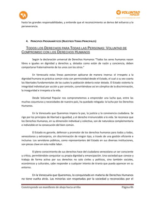 hasta las grandes responsabilidades, y entiende que el reconocimiento se deriva del esfuerzo y la
perseverancia.




    4. PRINCIPIOS PROGRAMÁTICOS (NUESTROS TEMAS PRINCIPALES)

  TODOS LOS DERECHOS PARA TODAS LAS PERSONAS: VOLUNTAD DE
COMPROMISO CON LOS DERECHOS HUMANOS

          Según la declaración universal de Derechos Humanos “Todos los seres humanos nacen
libres e iguales en dignidad y derechos y, dotados como están de razón y conciencia, deben
comportarse fraternalmente de los unos con los otros.”

           En Venezuela estas líneas parecieran aplicarse de manera inversa: el irrespeto a la
dignidad humana es práctica común vista con permisividad desde el Estado, el cual a su vez coarta
las libertades fundamentales de las cuales la población debería estar dotada. El Estado violenta la
integridad individual por acción y por omisión, convirtiéndose así en cómplice de la discriminación,
la inseguridad e irrespeto a la vida.

        Desde Voluntad Popular nos comprometemos a emprender una lucha que, entre las
muchas coyunturas y necesidades de nuestro país, ha quedado relegada: la lucha por los Derechos
Humanos.

           En la Venezuela que Queremos impera la paz, la justicia y la convivencia ciudadana. Se
rige por los principios de libertad e igualdad, y el derecho irrenunciable a la vida. Se reconoce que
los Derechos Humanos, en su dimensión individual y colectiva, son de naturaleza complementaria
e indivisible en la consecución del bien común.

          El Estado es garante, defensor y promotor de los derechos humanos para todos y todas,
venezolanos y extranjeros, sin discriminación de ningún tipo, a través de una gestión eficiente e
inclusiva. Los servidores públicos, como representantes del Estado en sus diversas instituciones,
son piezas clave en esta noble labor.

           El pleno conocimiento de sus derechos hace del ciudadano venezolano un ser consciente
y crítico, permitiéndole conquistar su propia dignidad y emancipación. Una sociedad que conoce y
trabaja de forma activa por sus derechos no solo civiles y políticos, sino también sociales,
económicos y culturales, sabe responder a cualquier intento de tiranía que pueda aparecer en su
entorno.

        En la Venezuela que Queremos, lo conquistado en materia de Derechos Humanos
no tiene vuelta atrás. Las minorías son respetadas por la sociedad y reconocidas por el

Construyendo un manifiesto de abajo hacia arriba                                          Página 86
 