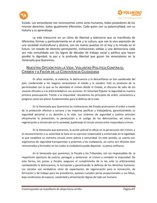 Estado. Los venezolanos nos reconocemos como seres humanos, todos poseedores de los
mismos derechos, todos igualmente diferentes. Cada quien con su potencialidad, con su
historia y su aprendizaje.

         La vida transcurre en un clima de libertad y tolerancia que se manifiesta de
diferentes formas y particularmente en el arte y la cultura, que son la viva expresión de
una sociedad multicultural y diversa, con las manos puestas en el hoy y la mirada en el
futuro. Un estado de derecho permanente, instituciones sólidas y una democracia cada
vez más consolidada son los logros de décadas de trabajo social y político que hacen
posible la dignidad, la paz y la profunda libertad que gozan los venezolanos en la
Venezuela que Queremos.

  NUESTRA OPCIÓN POR LA VIDA: VOLUNTAD POLÍTICA CONTRA EL
CRIMEN Y A FAVOR DE LA CONVIVENCIA CIUDADANA

         En años recientes, la violencia, la delincuencia y la desconfianza se han apoderado del
país, condenando a los hogares venezolanos al miedo y la zozobra. Esto es producto de la
permisividad con la que se ha abordado el crimen desde el Estado, al discurso de odio de los
voceros oficiales y a la arbitrariedad en sus acciones. En Voluntad Popular la seguridad es nuestra
primera preocupación. Frente a la impunidad rescatamos los principios de orden, convivencia y
progreso como los pilares fundamentales para la defensa de la vida.

         En la Venezuela que Queremos las instituciones del Estado promueven el orden a través
de la protección efectiva y cercana a las mayorías pacíficas y trabajadoras, garantizándoles su
seguridad personal y su derecho a la vida. Los sistemas de seguridad y justicia articulan
eficazmente la prevención, la persecución y el castigo de los delincuentes, así como su
regeneración y reinserción en la sociedad, quebrando el círculo vicioso entre impunidad y crimen.

         En la Venezuela que queremos, la acción policial es eficaz en la persecución del crimen, y
el reconocimiento a su autoridad se basa en su ejercicio responsable y enmarcado en la legalidad,
lo que establece un estrecho vínculo entre policía y comunidad. En este sentido, se cuenta con
organismos de seguridad transparentes y próximos a los ciudadanos, así como con oficiales bien
remunerados y formados en los cuales la ciudadanía puede depositar su plena confianza.

         En la Venezuela que queremos, la Fiscalía y los Tribunales, son los responsables de la
impartición oportuna de justicia, perseguir y sentenciar el crimen y combatir la impunidad. De
esta forma, los jueces y fiscales aseguran el cumplimiento de la ley ante la arbitrariedad,
combatiendo la delincuencia, la corrupción y garantizando la defensa de los derechos humanos.
Las cárceles son verdaderos sitios de capacitación, de regeneración para la reinserción, de
formación y de trabajo para los presidiarios, quienes cumplen penas proporcionales a sus faltas,
bajo condiciones de espacio, salubridad y alimentación dignas de todo ser humano.



Construyendo un manifiesto de abajo hacia arriba                                        Página 87
 