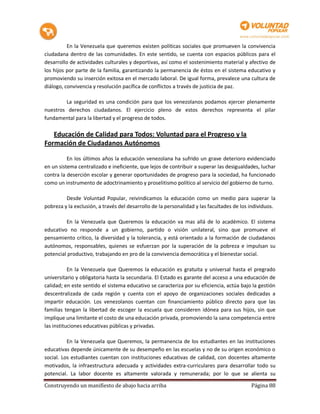 En la Venezuela que queremos existen políticas sociales que promueven la convivencia
ciudadana dentro de las comunidades. En este sentido, se cuenta con espacios públicos para el
desarrollo de actividades culturales y deportivas, así como el sostenimiento material y afectivo de
los hijos por parte de la familia, garantizando la permanencia de éstos en el sistema educativo y
promoviendo su inserción exitosa en el mercado laboral. De igual forma, prevalece una cultura de
diálogo, convivencia y resolución pacífica de conflictos a través de justicia de paz.

        La seguridad es una condición para que los venezolanos podamos ejercer plenamente
nuestros derechos ciudadanos. El ejercicio pleno de estos derechos representa el pilar
fundamental para la libertad y el progreso de todos.

   Educación de Calidad para Todos: Voluntad para el Progreso y la
Formación de Ciudadanos Autónomos

          En los últimos años la educación venezolana ha sufrido un grave deterioro evidenciado
en un sistema centralizado e ineficiente, que lejos de contribuir a superar las desigualdades, luchar
contra la deserción escolar y generar oportunidades de progreso para la sociedad, ha funcionado
como un instrumento de adoctrinamiento y proselitismo político al servicio del gobierno de turno.

         Desde Voluntad Popular, reivindicamos la educación como un medio para superar la
pobreza y la exclusión, a través del desarrollo de la personalidad y las facultades de los individuos.

         En la Venezuela que Queremos la educación va mas allá de lo académico. El sistema
educativo no responde a un gobierno, partido o visión unilateral, sino que promueve el
pensamiento crítico, la diversidad y la tolerancia, y está orientado a la formación de ciudadanos
autónomos, responsables, quienes se esfuerzan por la superación de la pobreza e impulsan su
potencial productivo, trabajando en pro de la convivencia democrática y el bienestar social.

           En la Venezuela que Queremos la educación es gratuita y universal hasta el pregrado
universitario y obligatoria hasta la secundaria. El Estado es garante del acceso a una educación de
calidad; en este sentido el sistema educativo se caracteriza por su eficiencia, actúa bajo la gestión
descentralizada de cada región y cuenta con el apoyo de organizaciones sociales dedicadas a
impartir educación. Los venezolanos cuentan con financiamiento público directo para que las
familias tengan la libertad de escoger la escuela que consideren idónea para sus hijos, sin que
implique una limitante el costo de una educación privada, promoviendo la sana competencia entre
las instituciones educativas públicas y privadas.

          En la Venezuela que Queremos, la permanencia de los estudiantes en las instituciones
educativas depende únicamente de su desempeño en las escuelas y no de su origen económico o
social. Los estudiantes cuentan con instituciones educativas de calidad, con docentes altamente
motivados, la infraestructura adecuada y actividades extra-curriculares para desarrollar todo su
potencial. La labor docente es altamente valorada y remunerada; por lo que se alienta su

Construyendo un manifiesto de abajo hacia arriba                                           Página 88
 
