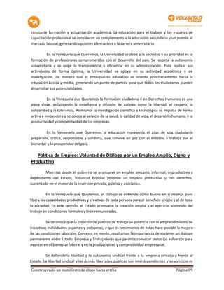 constante formación y actualización académica. La educación para el trabajo y las escuelas de
capacitación profesional se consideran un complemento a la educación secundaria y un puente al
mercado laboral, generando opciones alternativas a la carrera universitaria.

          En la Venezuela que Queremos, la Universidad se debe a la sociedad y su prioridad es la
formación de profesionales comprometidos con el desarrollo del país. Se respeta la autonomía
universitaria y se exige la transparencia y eficiencia en su administración. Para realizar sus
actividades de forma óptima, la Universidad se apoya en su actividad académica y de
investigación, de manera que el presupuesto educativo se orienta prioritariamente hacia la
educación básica y media, generando un punto de partida para que todos los ciudadanos puedan
desarrollar sus potencialidades.

          En la Venezuela que Queremos la formación ciudadana y en Derechos Humanos es una
pieza clave, enfatizando la enseñanza y difusión de valores como la libertad, el respeto, la
solidaridad y la tolerancia. Asimismo, la investigación científica y tecnológica se impulsa de forma
activa e innovadora y se coloca al servicio de la salud, la calidad de vida, el desarrollo humano, y la
productividad y competitividad de las empresas.

         En la Venezuela que Queremos la educación representa el pilar de una ciudadanía
preparada, critica, responsable y solidaria, que convive en paz con el entorno y trabaja por el
bienestar y la prosperidad del país.

   Política de Empleo: Voluntad de Diálogo por un Empleo Amplio, Digno y
Productivo

         Mientras desde el gobierno se promueve un empleo precario, informal, improductivo y
dependiente del Estado, Voluntad Popular propone un empleo productivo y con derechos,
sustentado en el motor de la inversión privada, pública y asociativa.

           En la Venezuela que Queremos, el trabajo se entiende como bueno en sí mismo, pues
libera las capacidades productivas y creativas de toda persona para el beneficio propio y el de toda
la sociedad. En este sentido, el Estado promueve la creación amplia y el ejercicio sostenido del
trabajo en condiciones formales y bien remuneradas.

           Se reconoce que la creación de puestos de trabajo se potencia con el emprendimiento de
iniciativas individuales pujantes y prósperas, y que el crecimiento de éstas hace posible la mejora
de las condiciones laborales. Con esto en mente, resaltamos la importancia de sostener un diálogo
permanente entre Estado, Empresa y Trabajadores que permita convocar todos los esfuerzos para
avanzar en el bienestar laboral y en la productividad y competitividad empresarial.

         Se defiende la libertad y la autonomía sindical frente a la empresa privada y frente al
Estado. La libertad sindical y las demás libertades públicas son interdependientes y su ejercicio es

Construyendo un manifiesto de abajo hacia arriba                                            Página 89
 